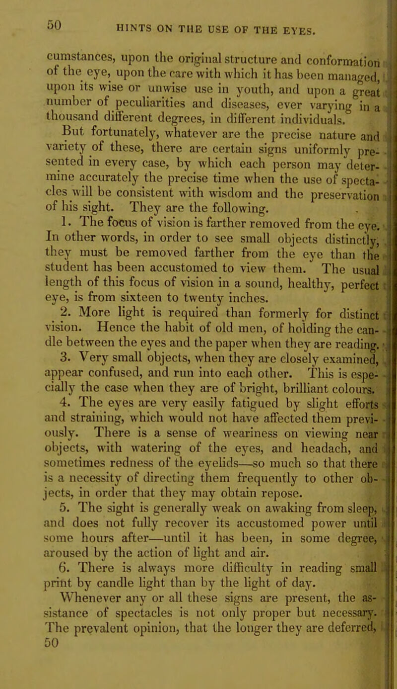 cumstances, upon the original structure and conformation of the eye, upon the rare with which it has been managed, I upon its wise or unwise use in youth, and upon a great number of peculiarities and diseases, ever varying in a thousand different degrees, in different individuals.0 But fortunately, whatever are the precise nature and variety of these, there are certain signs uniformly pre- sented in every case, by which each person may deter- mine accurately the precise time when the use of specta- cles will be consistent with wisdom and the preservation of his sight. They are the following. 1. The focus of vision is farther removed from the eyei In other words, in order to see small objects distinctly, they must be removed farther from the eye than the student has been accustomed to view them. The usual length of this focus of vision in a sound, healthy, perfect eye, is from sixteen to twenty inches. 2. More light is required than formerly for distinct vision. Hence the habit of old men, of holding the can- dle between the eyes and the paper when they are reading. ■ 3. Very small objects, when they are closely examined, appear confused, and run into each other. This is espe- cially the case when they are of bright, brilliant colours. 4. The eyes are very easily fatigued by slight efforts and straining, which would not have affected them previ- ously. There is a sense of weariness on viewing near objects, with watering of the eyes, and headach, and sometimes redness of the eyelids—so much so that there is a necessity of directing them frequently to other ob- ■ jects, in order that they may obtain repose. 5. The sight is generally weak on awaking from sleep, and does not fully recover its accustomed power until some hours after—until it has been, in some degree, aroused by the action of light and air. 6. There is always more difficulty in reading small print by candle light than by the light of day. Whenever any or all these signs are present, the as- sistance of spectacles is not only proper but necessary. The prevalent opinion, that the longer they are deferred, 50