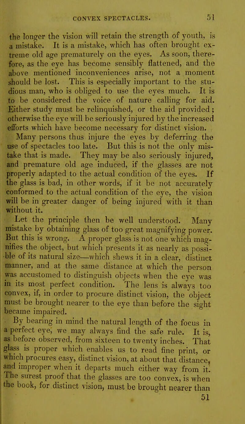 the longer the vision will retain the strength of youth, is a mistake. It is a mistake, which has often brought ex- treme old age prematurely on the eyes. As soon, there- fore, as the eye has become sensibly flattened, and the above mentioned inconveniences arise, not a moment should be lost. This is especially important to the stu- dious man, who is obliged to use the eyes much. It is to be considered the voice of nature calling for aid. Either study must be relinquished, or the aid provided ; otherwise the eye will be seriously injured by the increased efforts which have become necessary for distinct vision. Many persons thus injure the eyes by deferring the use of spectacles too late. But this is not the only mis- take that is made. They may be also seriously injured, and premature old age induced, if the glasses are not properly adapted to the actual condition of the eyes. If the glass is bad, in other words, if it be not accurately conformed to the actual condition of the eye, the vision will be in greater danger of being injured with it than without it. Let the principle then be well understood. Many mistake by obtaining glass of too great magnifying power. But this is wrong. A proper glass is not one which mag- nifies the object, but which presents it as nearly as possi- ble of its natural size—which shews it in a clear, distinct manner, and at the same distance at which the person was accustomed to distinguish objects when the eye was in its most perfect condition. The lens is always too convex, if, in order to procure distinct vision, the object must be brought nearer to the eye than before the sight became impaired. By bearing in mind the natural length of the focus in a perfect eye, we may always find the safe rule. It is, as before observed, from sixteen to twenty inches. That glass is proper which enables us to read fine print, or which procures easy, distinct vision, at about that distance, and improper when it departs much either way from it. The surest proof that the glasses are too convex, is when the book, for distinct vision, must be brought nearer than