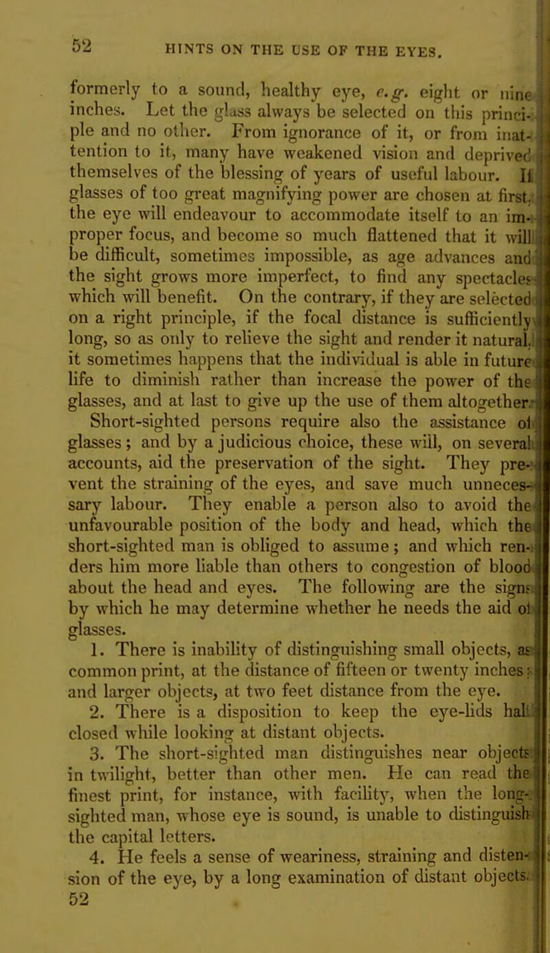 formerly to a sound, healthy eye, e.g. eight or nine j inches. Let the glass always be selected on this princi-:J pie and no other. From ignorance of it, or from iiiat^ tention to it, many have weakened vision and deprived j themselves of the blessing of years of useful labour. If] glasses of too great magnifying power are chosen at first, the eye will endeavour to accommodate itself to an im-i-j proper focus, and become so much flattened that it willl be difficult, sometimes impossible, as age advances and 5 the sight grows more imperfect, to find any spectacles which will benefit. On the contrary, if they are selected cm a right principle, if the focal distance is sufficientlyJ long, so as only to relieve the sight and render it natural.!! it sometimes happens that the individual is able in futured life to diminish rather than increase the power of the glasses, and at last to give up the use of them altogether.^ Short-sighted persons require also the assistance oil glasses; and by a judicious choice, these will, on seventh] accounts, aid the preservation of the sight. They pre-'j vent the straining of the eyes, and save much unnecesn sary labour. They enable a person also to avoid the unfavourable position of the body and head, which the short-sighted man is obliged to assume; and which ren-i ders him more liable than others to congestion of blood about the head and eyes. The following are the signsi by which he may determine whether he needs the aid ol glasses. 1. There is inability of distinguishing small objects, aa common print, at the distance of fifteen or twenty inches v and larger objects, at two feet distance from the eye. \ 2. There is a disposition to keep the eye-lids hall! closed while looking at distant objects. 3. The short-sighted man distinguishes near objectec in twilight, better than other men. He can read the finest print, for instance, with facility, when the long- sighted man, whose eye is sound, is unable to distinguish the capital letters. 4. He feels a sense of weariness, straining and disten-u sion of the eye, by a long examination of distant objects.' 52