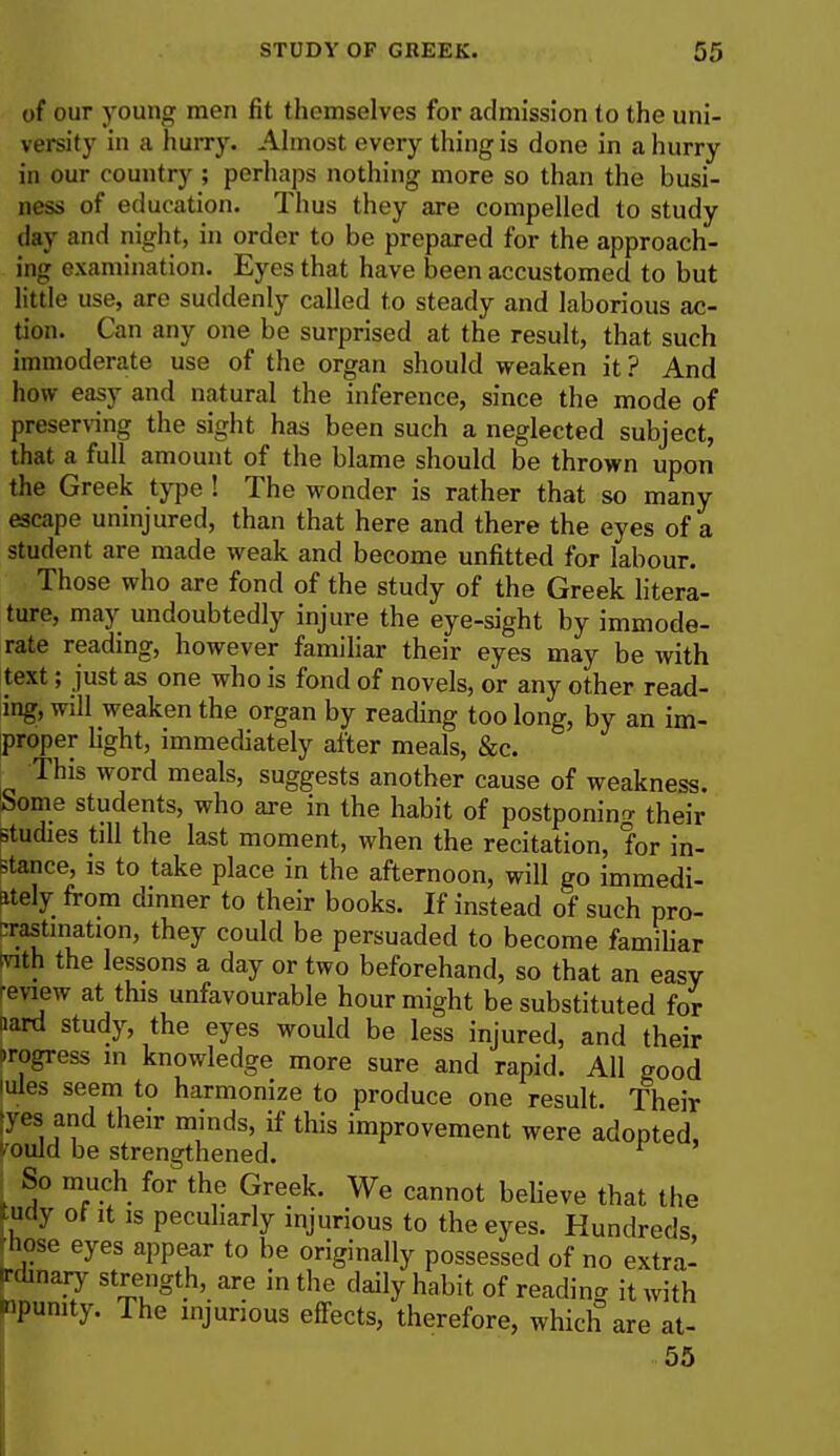 of our young men fit themselves for admission to the uni- versity in a hurry. Almost every thing is done in a hurry in our country ; perhaps nothing more so than the busi- ness of education. Thus they are compelled to study day and night, in order to be prepared for the approach- ing examination. Eyes that have been accustomed to but little use, are suddenly called to steady and laborious ac- tion. Can any one be surprised at the result, that such immoderate use of the organ should weaken it? And how easy and natural the inference, since the mode of preserving the sight has been such a neglected subject, that a full amount of the blame should be thrown upon the Greek type ! The wonder is rather that so many escape uninjured, than that here and there the eyes of a student are made weak and become unfitted for labour. Those who are fond of the study of the Greek litera- ture, may undoubtedly injure the eye-sight by immode- rate reading, however familiar their eyes may be with text; just as one who is fond of novels, or any other read- ing, will weaken the organ by reading too long, by an im- proper light, immediately after meals, &c. This word meals, suggests another cause of weakness. Some students, who are in the habit of postponing their studies till the last moment, when the recitation, for in- stance, is to take place in the afternoon, will go immedi- ately from dinner to their books. If instead of such pro- crastination, they could be persuaded to become familiar (nth the lessons a day or two beforehand, so that an easy review at this unfavourable hour might be substituted for aard study, the eyes would be less injured, and their progress in knowledge more sure and rapid. All aood mles seem to harmonize to produce one result. Their [yes and their minds, if this improvement were adopted TOuld be strengthened. ^ So much for the Greek. We cannot believe that the tudy of it is peculiarly injurious to the eyes. Hundreds, hose eyes appear to be originally possessed of no extra- ircunary strength, are in the daily habit of reading it with mpunity. The injurious effects, therefore, which are at- 55