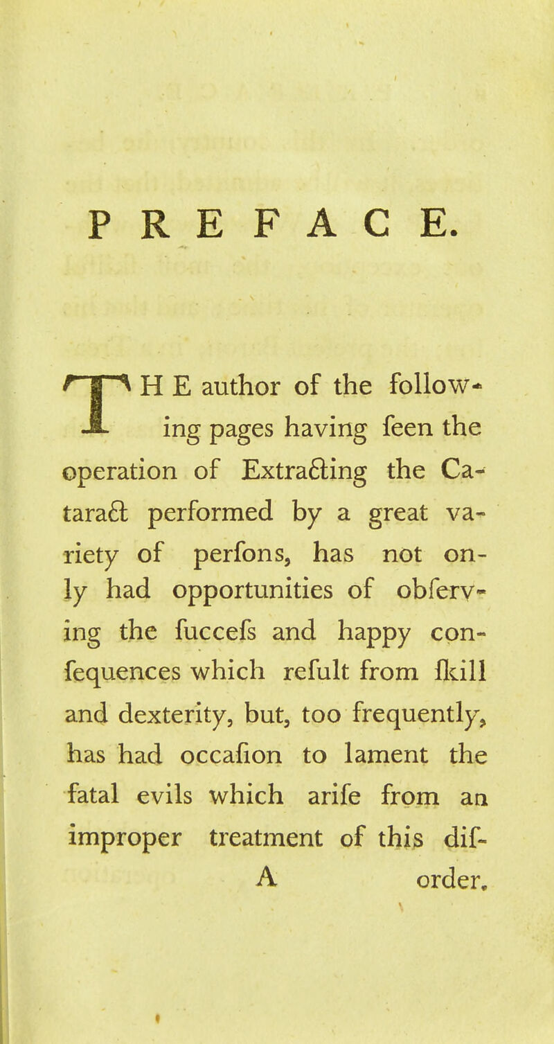 PREFACE TH E author of the follow- ing pages having feen the operation of Extracting the Ca- taract performed by a great va- riety of perfons, has not on- ly had opportunities of obferv- ing the fuccefs and happy cpn- fequences which refult from fldll and dexterity, but, too frequently, has had occafion to lament the fatal evils which arife from an improper treatment of this dif- A order.