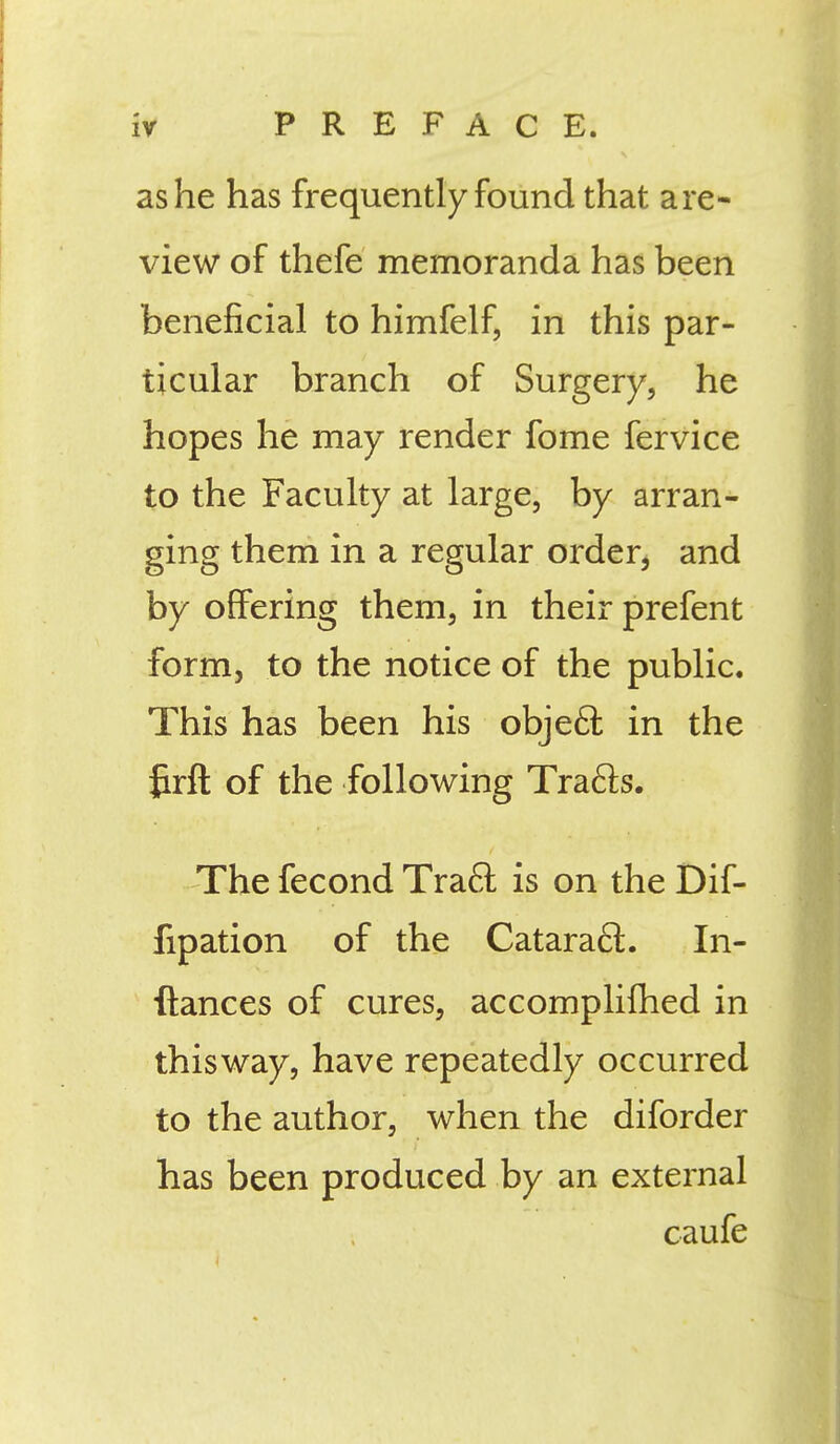 as he has frequently found that are- view of thefe memoranda has been beneficial to himfelf, in this par- ticular branch of Surgery, he hopes he may render fome fervice to the Faculty at large, by arran- ging them in a regular order, and by offering them, in their prefent form, to the notice of the public. This has been his objecT: in the fcrft of the following Trafts. The fecond Trafl: is on the Dif- fipation of the Cataract. In- ftances of cures, accomplifhed in this way, have repeatedly occurred to the author, when the diforder has been produced by an external caufe