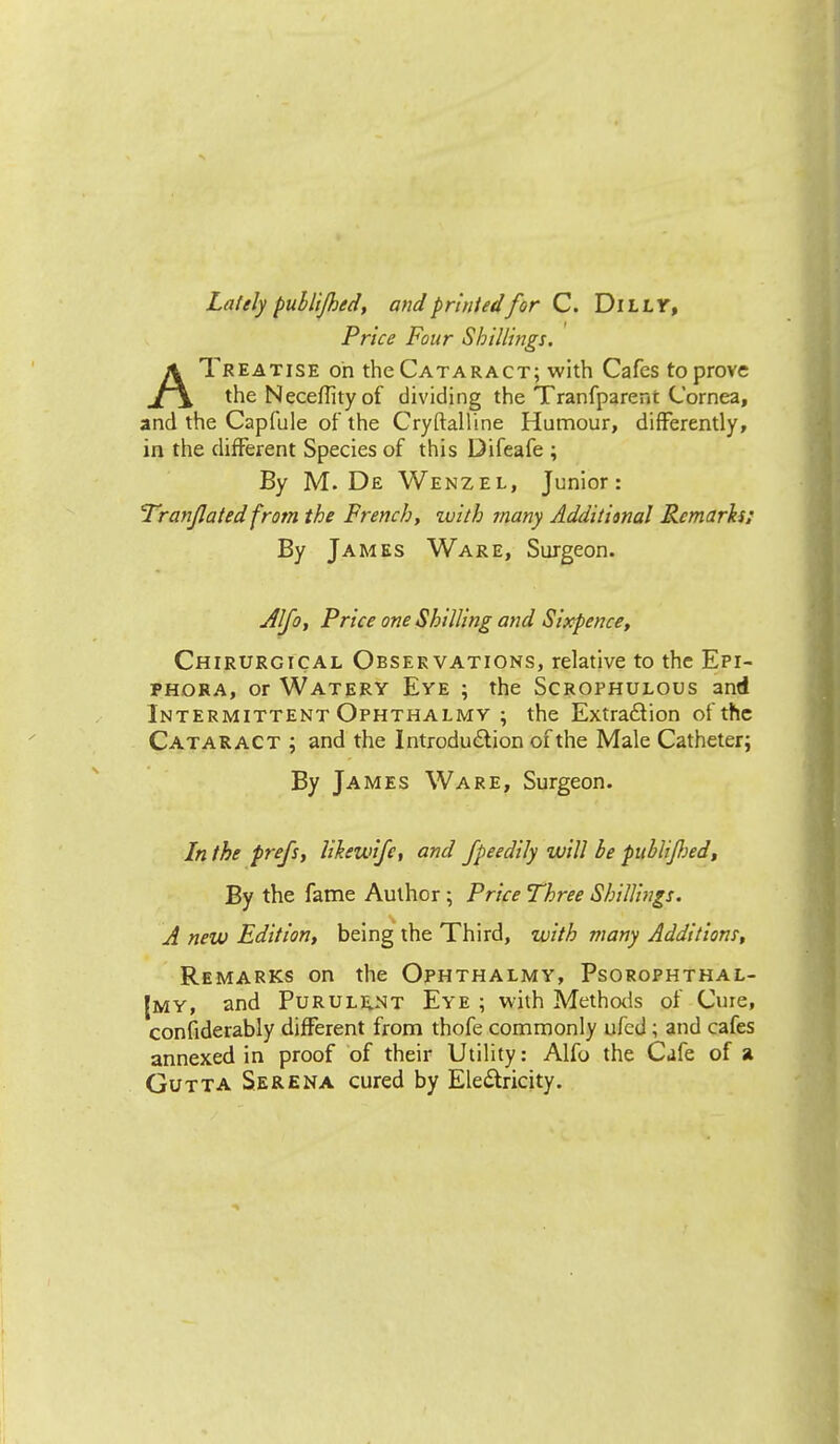 Lately pullijhed, and printed'for C. Duly, Price Four Shillings. ATreatise oh the Cataract; with Cafes to prove the Neceffity of dividing the Tranfparent Cornea, and the Capfule of the Cryftalline Humour, differently, in the different Species of this Difeafe ; By M. De Wenzel, Junior: Translated from the French, zuith many Additional Remarks; By James Ware, Surgeon. Alfo, Price one Shilling and Sixpence, Chirurgical Observations, relative to the Epi- phora, or Watery Eye ; the Scrophulous and Intermittent Ophthalmy ; the Extraction of the Cataract ; and the Introduction of the Male Catheter; By James Ware, Surgeon. In the prefs, likeivifc, and fpeedily will be publiflied, By the fame Author; Price Three Shillings. A new Edition, being the Third, with many Additions, Remarks on the Ophthalmy, Psorophthal- |my, and Purulent Eye ; with Methods of Cure, considerably different from thofe commonly ufed ; and cafes annexed in proof of their Utility: Alfo the Cafe of a Gutta Serena cured by Electricity.