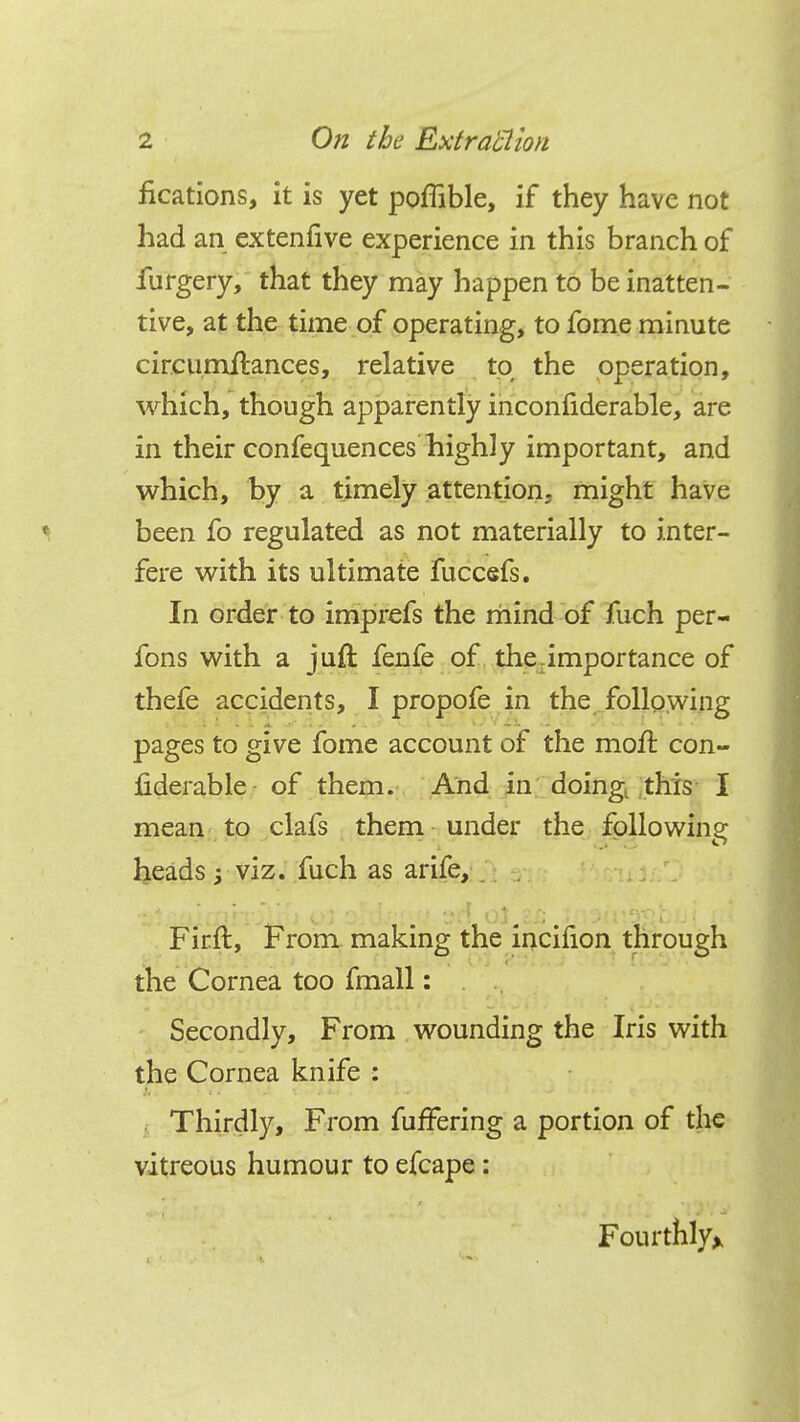 fications, it is yet poffible, if they have not had an ex ten five experience in this branch of furgery, that they may happen to be inatten- tive, at the time of operating, to fome minute circumilances, relative to the operation, which, though apparently inconfiderable, are in their confequences highly important, and which, by a timely attention; might have ^ been fo regulated as not materially to inter- fere with its ultimate fuccefs. In order to imprefs the mind of fuch per- fons with a juft fenfe of the importance of thefe accidents, I propofe in the following pages to give fome account of the moft con- fiderable of them. And in doingt this I mean to clafs them under the following heads -3 viz. fuch as arife, . Firft, From making the incifion through the Cornea too fmall: Secondly, From wounding the Iris with the Cornea knife : Thirdly, From fuffering a portion of the vitreous humour to efcape: Fourthly*