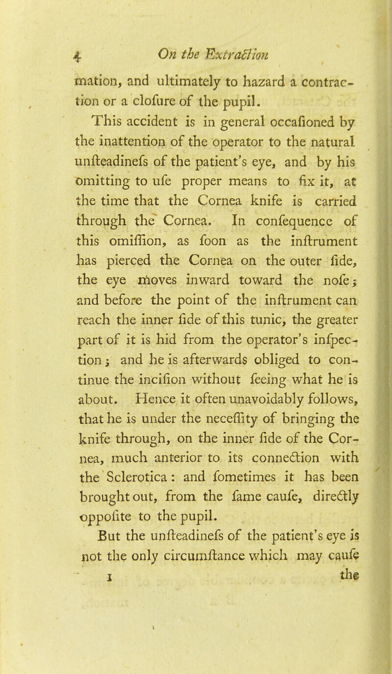 mation, and ultimately to hazard a contrac- tion or a clofure of the pupil. This accident is in general occafioned by the inattention of the operator to the natural unfteadinefs of the patient's eye, and by his omitting to ufe proper means to fix it, at the time that the Cornea knife is carried through the Cornea. In confequence of this omiffion, as foon as the inflrument has pierced the Cornea on the outer fide, the eye moves inward toward the nofe; and before the point of the inftrument can reach the inner fide of this tunic, the greater part of it is hid from the operator's infpcc- tion; and he is afterwards obliged to con- tinue the incifion without feeing what he is about. Hence it often unavoidably follows, that he is under the neceflity of bringing the knife through, on the inner fide of the Cor- nea, much anterior to its connection with the Sclerotica: and fometimes it has been brought out, from the fame caufe, directly oppoiite to the pupil. But the unfteadinefs of the patient's eye is not the only circumftance which may caufe i the