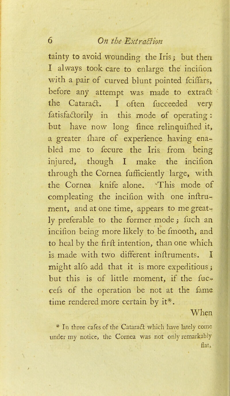 tainty to avoid wounding the Iris; but then I always took care to enlarge the incifion with a pair of curved blunt pointed fchTars, before any attempt was made to extract the Cataract. I often fucceeded very fatisfactorily in this mode of operating: but have now long fince relinquifhed it, a greater mare of experience having ena- bled me to fecure the Iris from being injured, though I make the incifion through the Cornea fufficiently large, with the Cornea knife alone. 'This mode of compleating the incifion with one inftru- ment, and at one time, appears to me great-? ly preferable to the former mode, fuch an incifion being more likely to be fmooth, and to heal by the firft intention, than one which is made with two different infbruments. I might alfo add that it is more expeditious j but this is of little moment, if the fuc-* eels of the operation be not at the fame time rendered more certain by it*. When * In three cafes of the Cataract which have lately come under my notice, the Cornea was not only remarkably flat,