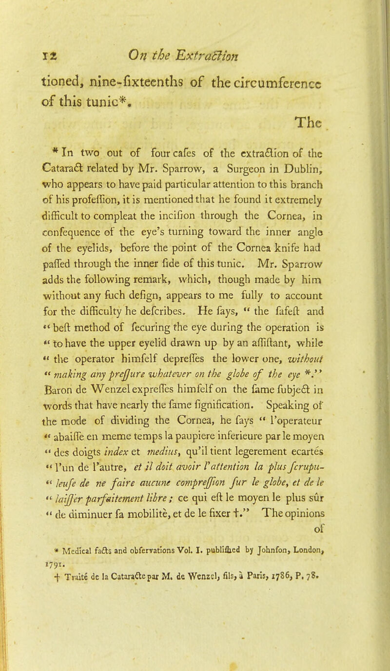tioned, nine-fixteenths of the circumference of this tunic*. The * In two out of four cafes of the extraction of the Cataract related by Mr. Sparrow, a Surgeon in Dublin, who appears to have paid particular attention to this branch of his profeffion, it is mentioned that he found it extremely difficult to compleat the incifion through the Cornea, in confequence of the eye's turning toward the inner angle of the eyelids, before the point of the Cornea knife had palled through the inner fide of this tunic. Mr. Sparrow adds the following remark, which, though made by him without any fuch defign, appears to me fully to account for the difficulty he defcribes. He fays,  the fafeft and  belt, method of fecuring the eye during the operation is « to have the upper eyelid drawn up by an affiftant, while  the operator himfelf depreffes the lower one, without  making any prejjure whatever on the globe of the eye Baron de Wenzel exprefies himfelf on the fame fubject in words that have nearly the fame fignification. Speaking of* the mode of dividing the Cornea, he fays  l'operateur  abaifTe en meme temps la paupiere inferieure par le moyen «• des doigts index et medius, qu'il tient legerement ecartes  l'un de l'autre, et il doit avoir Vattention la plus fcrupu-  leufe de ne faire aucune comprefion fur le globe, et de le « laijjer parfaitement libre ; ce qui eft le moyen le plus sur  de diminuer fa mobilite, et de le fixer t. The opinions of * Medical facts and obfervations Vol. I. publiUjed by Johnfon, London, 1791. •j- Traitc de la Cataraftepar M. de Wenzel, fils, a Paris, 1786, P, 78.