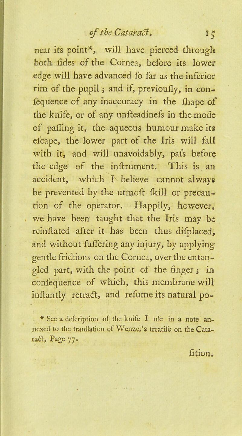 near it's point*, will have pierced through both lides of the Cornea, before its lower edge will have advanced fo far as the inferior rim of the pupil; and if, previoufly, in con- fluence of any inaccuracy in the fhape of the knife, or of any unfteadinefs in the mode of paffing it, the aqueous humour make its efcape, the lower part of the Iris will fall with it, and will unavoidably, pafs before the edge of the inftrument. This is an accident, which I believe cannot always be prevented by the utrnoft fkill or precau- tion of the operator. Happily, however, we have been taught that the Iris may be reinstated after it has been thus difplaced, and without fuffering any injury, by applying gentle frictions on the Cornea, over the entan- gled part, with the point of the finger; in confequence of which, this membrane will inftantly retract, and refume its natural po- * See a defcription of the knife I ufe in a note an- nexed to the tranflation of Wenzel's treatife on the Cata- ra&, Page 77. . fition.