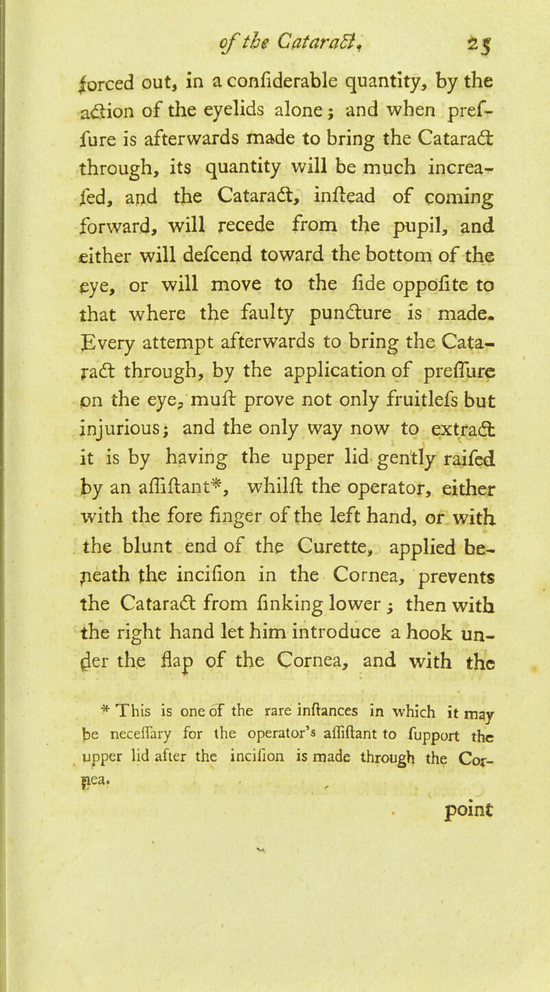 forced out, in a confiderable quantity, by the action of the eyelids alone; and when pref- igure is afterwards made to bring the Cataract through, its quantity will be much increa^ fed, and the Cataract, inftead of coming forward, will recede from the pupil, and cither will defcend toward the bottom of the eye, or will move to the fide oppofite to that where the faulty puncture is made. Every attempt afterwards to bring the Cata- ract through, by the application of preflure on the eye3 mult prove not only fruitlefs but injurious; and the only way now to extract it is by having the upper lid gently raifed by an amftant*, whillt the operator, either with the fore finger of the left hand, or with the blunt end of the Curette, applied be- neath the incifion in the Cornea, prevents the Cataract from finking lower then with the right hand let him introduce a hook un- $er the flap of the Cornea, and with the •* This is one 6F the rare inftances in which it may jje neceflary for the operator's afliftant to fupport the upper lid after the incifion is made through the Cor- point