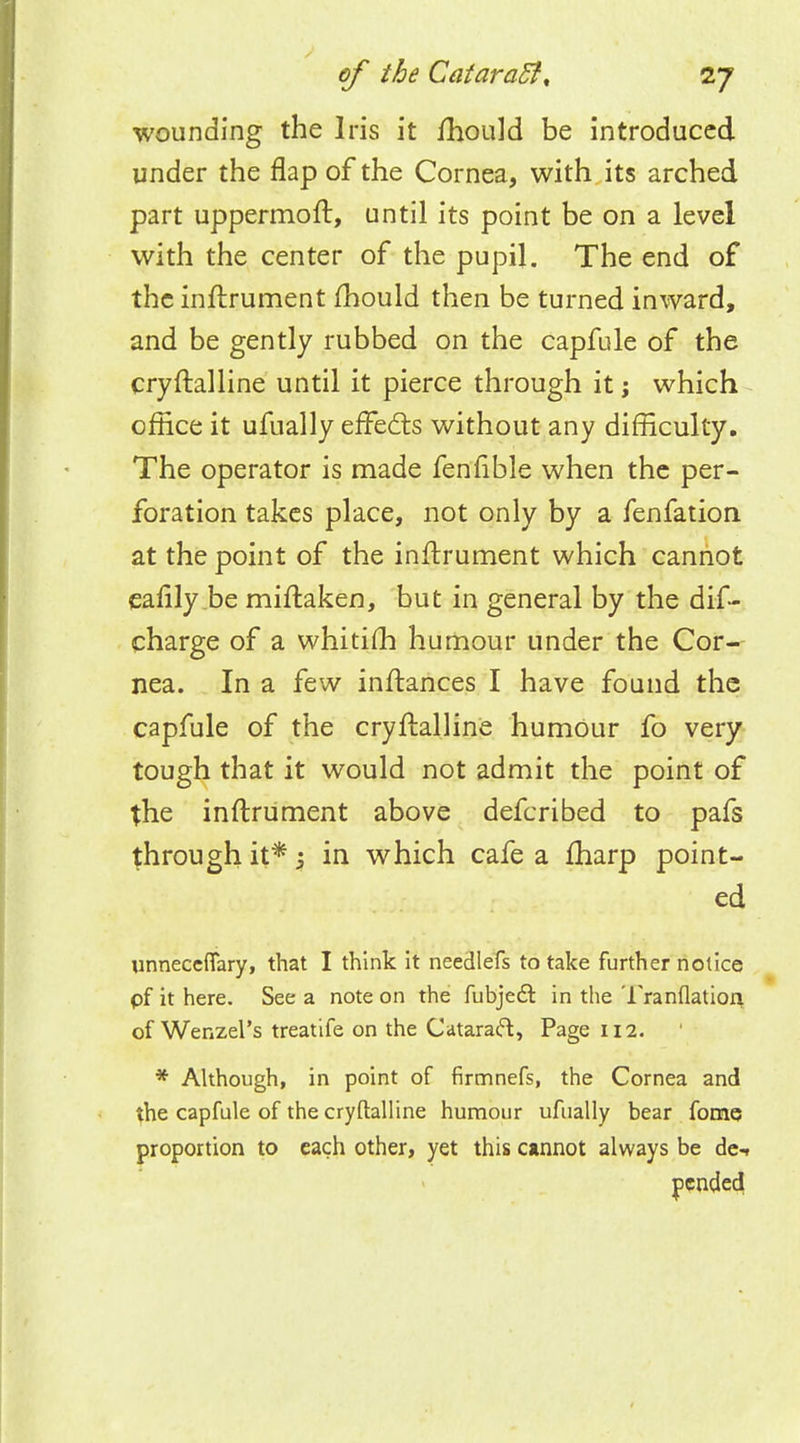 wounding the Iris it mould be introduced under the flap of the Cornea, with its arched part uppermoft, until its point be on a level with the center of the pupil. The end of the inffrument fhould then be turned inward, and be gently rubbed on the capfule of the crystalline until it pierce through it j which office it ufually effects without any difficulty. The operator is made fenfible when the per- foration takes place, not only by a fenfation at the point of the inftrument which cannot eafily be miftaken, but in general by the dis- charge of a whitifh humour under the Cor- nea. In a few inftances I have found the capfule of the cryffalline humour fo very tough that it would not admit the point of the inftrument above defcribed to pafs through it*; in which cafe a fharp point- ed unneceffary, that I think it needlefs to take further notice pf it here. See a note on the fubjecSr, in the Tranflation of Wenzel's treatife on the Cataract, Page 112. * Although, in point of firmnefs, the Cornea and the capfule of the cryftalline humour ufually bear fome proportion to each other, yet this cannot always be de-r