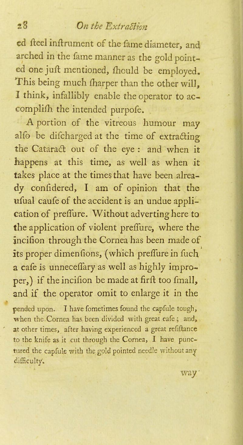 ed fteel instrument of the fame diameter, and arched in the fame manner as the gold point- ed one juit mentioned, mould be employed. This being much marper than the other will, I think, infallibly enable the operator to ac- complifh the intended purpofe. A portion of the vitreous humour may alfo be difcharged at the time of extracting the Cataract out of the eye : and when it happens at this time, as well as when it takes place at the times that have been alrea- dy conlidered, I am of opinion that the ufual caufe of the accident is an undue appli- cation of preffure. Without adverting here to the application of violent prefTure, where the incifion through the Cornea has been made of its proper dimenfions, (which preffure in fuch a cafe is unnecelfary as well as highly impro- per,) if the incifion be made at firft too fmall, and if the operator omit to enlarge it in the pended upon. I have fometimes found the capfule tough, when the Cornea has been divided with great eafe; and, ' at other times, after having experienced a great refiftance to the knife as it cut through the Cornea, I have punc- tured the capfule with the gold pointed needle without any difficulty. way