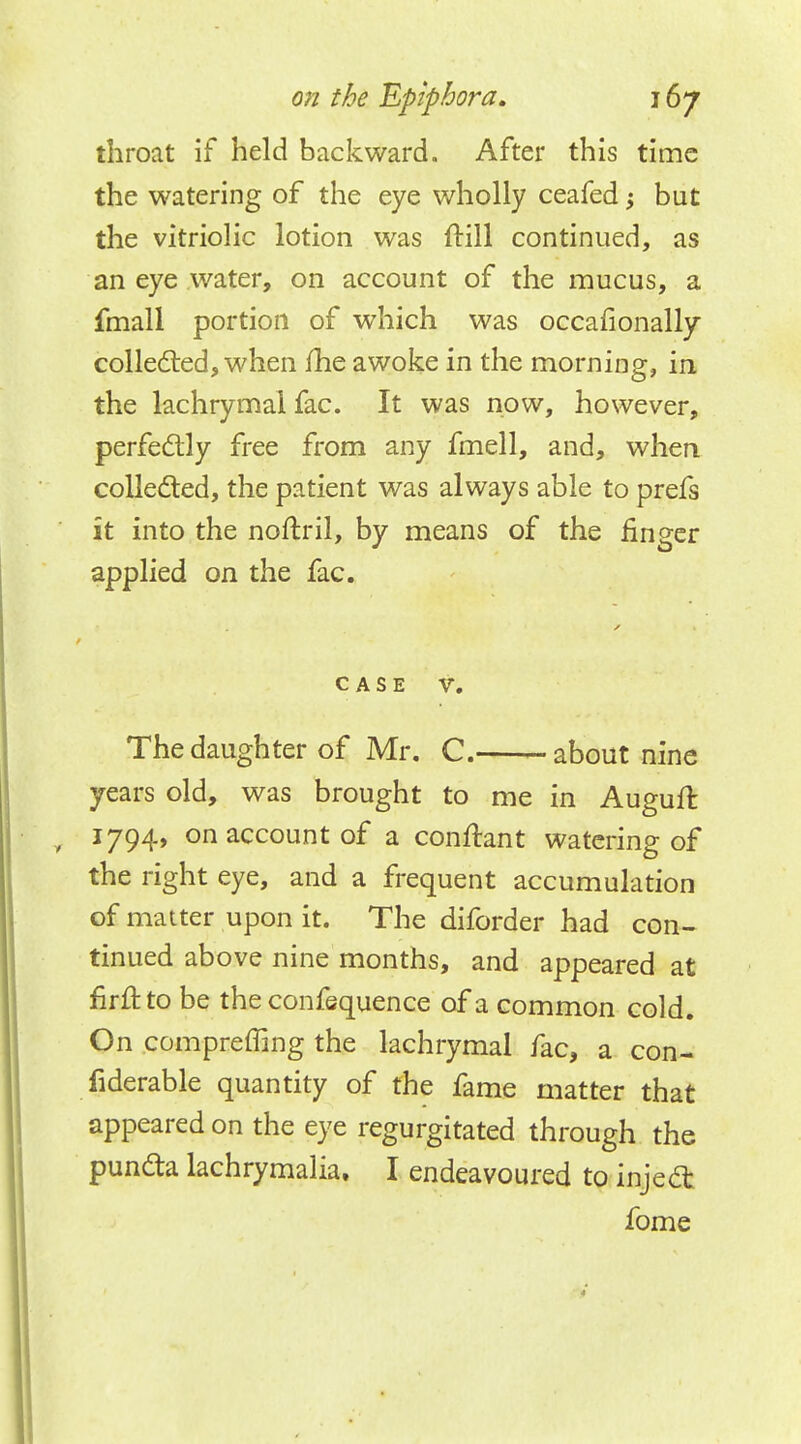 throat if held backward. After this time the watering of the eye wholly ceafed; but the vitriolic lotion was frill continued, as an eye water, on account of the mucus, a fmall portion of which was occafionally collected, when fhe awoke in the morning, in. the lachrymal fac. It was now, however, perfectly free from any fmell, and, when collected, the patient was always able to prefs it into the noftril, by means of the finger applied on the fac. CASE V. The daughter of Mr. C. about nine years old, was brought to me in Auguft 1794, on account of a conftant watering of the right eye, and a frequent accumulation of matter upon it. The diforder had con- tinued above nine months, and appeared at firftto be the confequence of a common cold. On compreffing the lachrymal fac, a con- siderable quantity of the fame matter that appeared on the eye regurgitated through the puncta lachrymalia. I endeavoured to inject fome