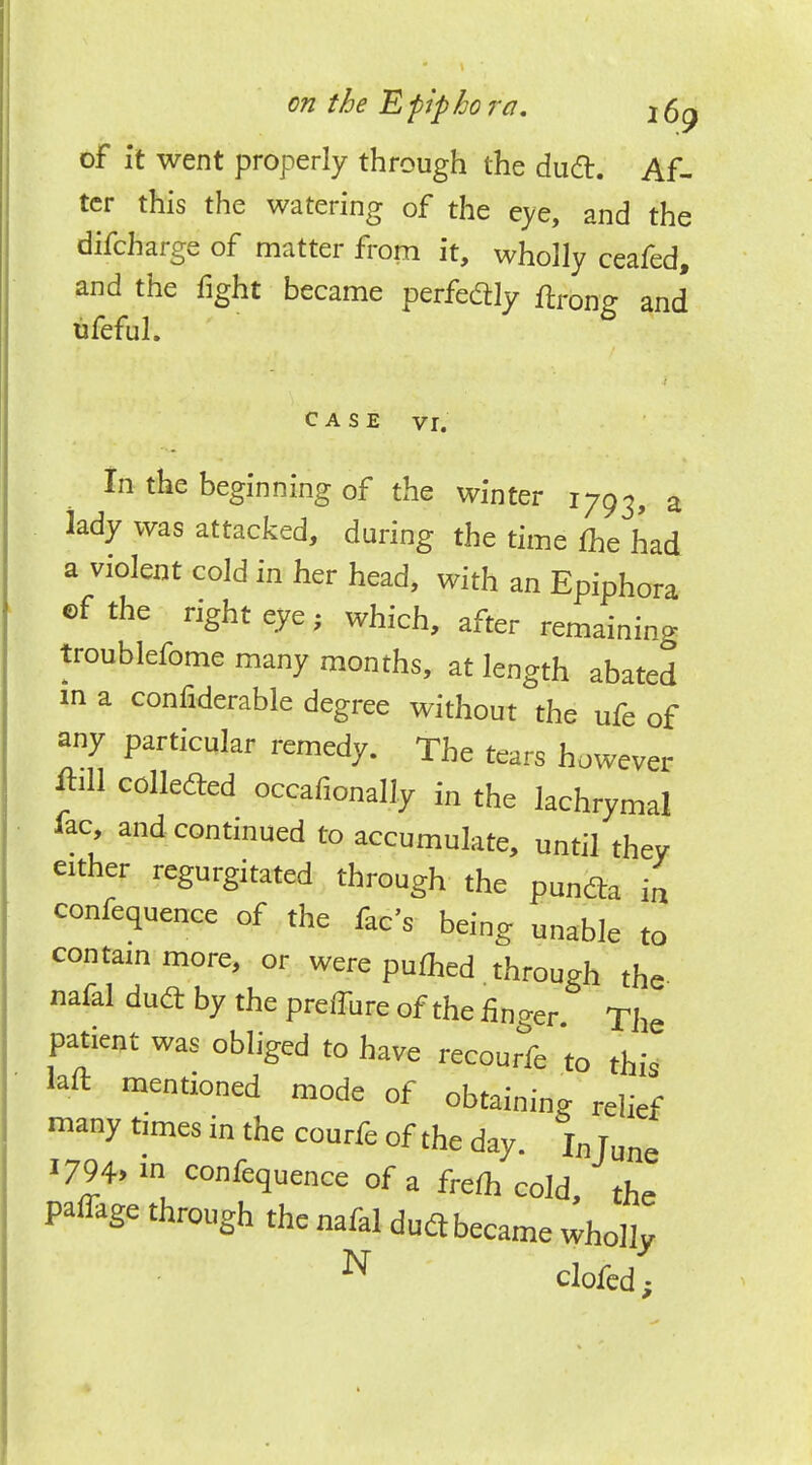 on the E pip ho ra. j 6^ of it went properly through the dud. Af- ter this the watering of the eye, and the difcharge of matter from it, wholly ceafed, and the fight became perfectly ffrong and* ufeful. case vr. In the beginning of the winter 1793, a lady was attacked, during the time me had a violent cold in her head, with an Epiphora cf the right eye, which, after remaining troublefome many months, at length abated 1ft a confiderable degree without the ufe of any particular remedy. The tears however JiU collected occafionally in the lachrymal lac, and continued to accumulate, until they either regurgitated through the puntfa £ conference of the fee's being unable to contain more, or were pumed through the nafal dudt by the preiTure of the finger The patient was obliged to have recourfe to this laft mentioned mode of obtaining relief many times in the courfe of the day. In Tune i794> in conference of a frefh cold, the pa%e through the nafal duclbecame wholly N clofed;