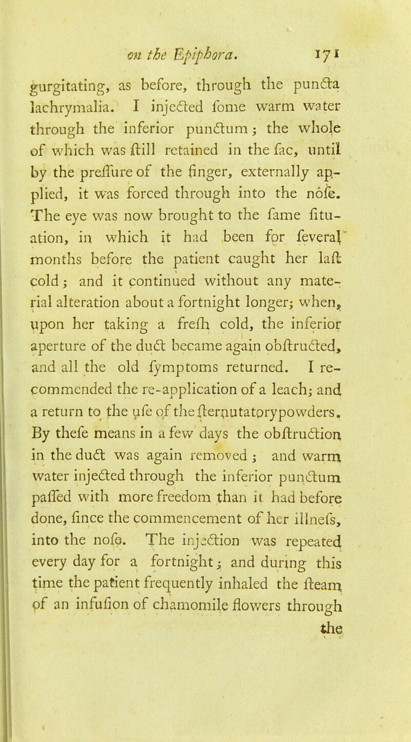 gurgitating, as before, through the puncla lachrymalia. I injcited fome warm water through the inferior punclum; the whole of which was ftill retained in the fac, until by the prefTure of the finger, externally ap- plied, it was forced through into the nofe. The eye was now brought to the fame fltu- ation, in which it had been for feveraj months before the patient caught her laft cold; and it continued without any mate- rial alteration about a fortnight longer; when, upon her taking a frelh. cold, the inferior aperture of the duel: became again obftrucled, and all the old fymptoms returned. I re- commended the re-application of a leach; and a return to the ufe of thefternutatprypowders. By thefe means in a few days the obftruclion in the duel; was again removed ; and warm water injecled through the inferior punclum palTed with more freedom than it had before done, fince the commencement of her illnefs, into the nofe. The inj^clion was repeated every day for a fortnight; and during this time the patient frequently inhaled the fleam of an infurjon of chamomile flowers through the