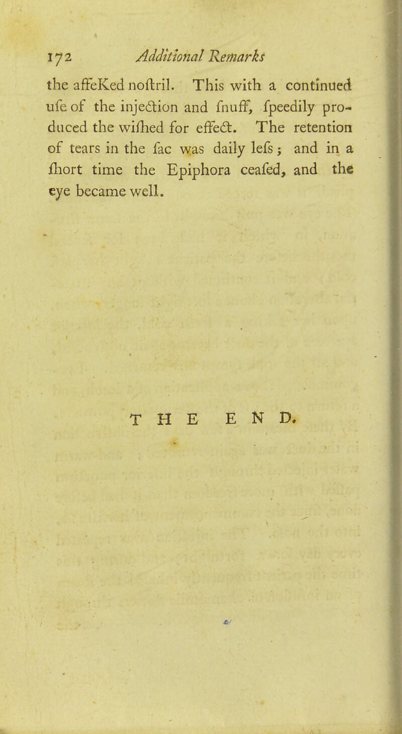 the afFeKed noftril. This with a continued ufe of the injection and fnuff, fpeedily pro- duced the wifhed for effect:. The retention of tears in the fac was daily lefs; and in a fhort time the Epiphora ceafed, and the eye became well. THE END.