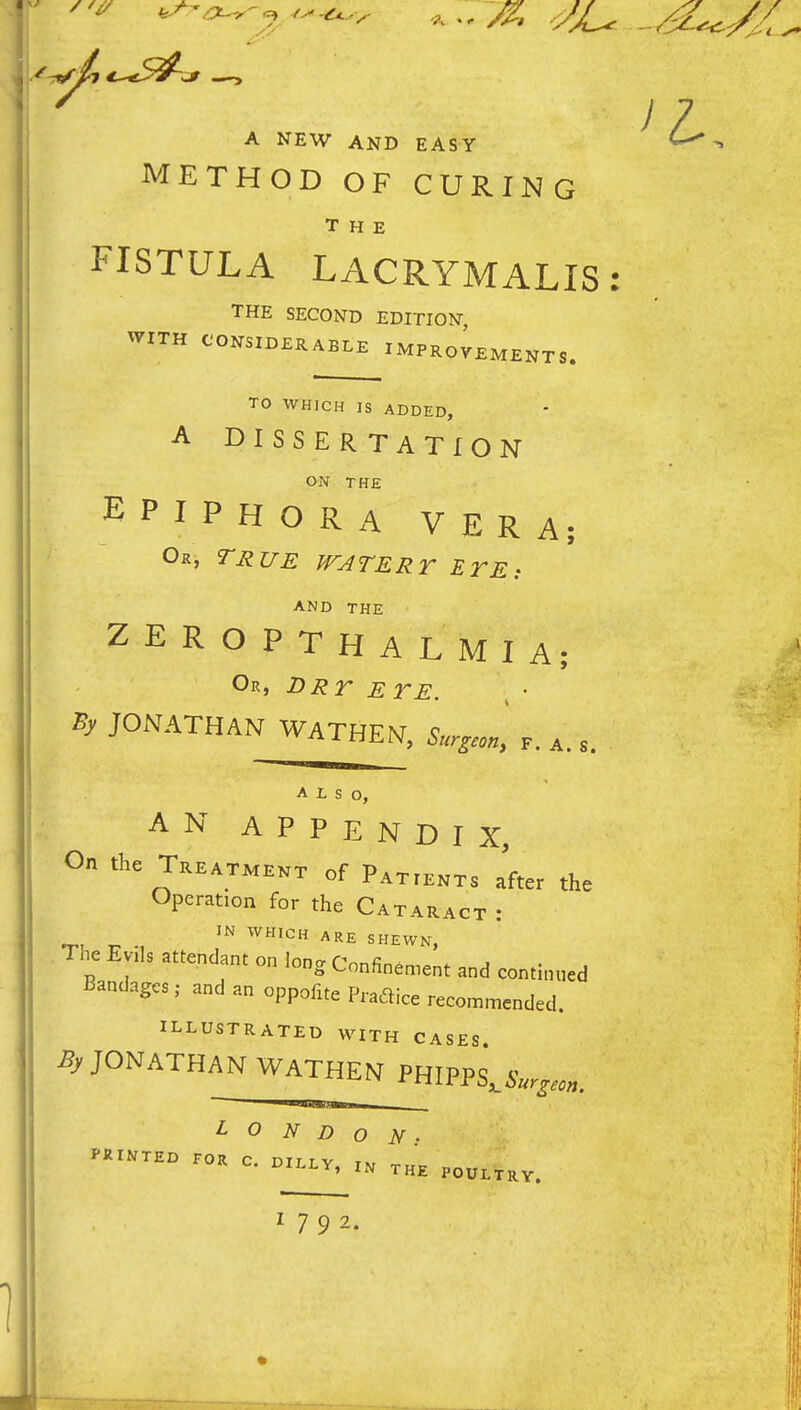 A NEW AND EASY METHOD OF CURING THE FISTULA LACRYMALIS: THE SECOND EDITION, WITH CONSIDERABLE IMPROVEMENTS. TO WHICH IS ADDED, A DISSERTATION ON THE EPIPHORA VERA; Or, true watery ETE: AND THE ZEROPTHALMIA; Or, DRr ETE. By JONATHAN WATHEN, Sur^son, p. a. s. ALSO, AN APPENDIX, On the Treatment of Patients after the Operation for the Cataract : IN WHICH ARE SHEWN, The Evils attendant on long Confin.n.ent and continued Bandages, and an oppofite Pradice recommended. illustrated with cases. JONATHAN WATHE^J PHIPPS,6V^,,,. L 0 N D o N • 1792.