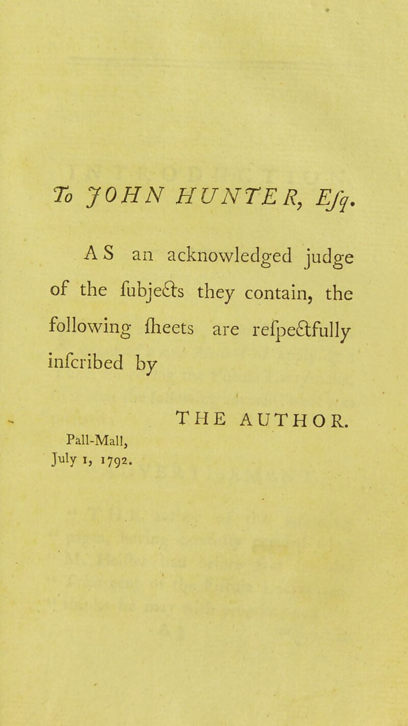 To JOHN HUNTER, Ejq. AS an acknowledged judge of the fubjefts they contain, the following feeets are refpeftfully infcribed by THE AUTHOR. Pall-Mall, July I, 1792.