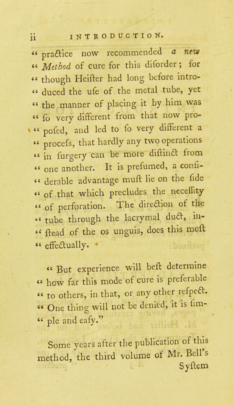 praG:ice now recommended a new Method of cure for this dlforder; for though Heifter had long before intro- duced the ufe of the metal tube, yet the manner of placing it by him was fo very different from that now pro- « pofed, and led to fo very different a ' procefs, that hardly any two operations i ij-i furgery can be more diflinft from « one another. It is prefumed, a confi- « derable advantage mufl lie on the fide ' of that which precludes the neceCfity ' of perforation. The direaion of the « tube through the lacrymal dud, ni- < ftead of the os unguis, does this moft ' effeaually. -  But experience will beft determine « how far this mode of cure is preferable to others, in that, or any other i-efpeft.  One thing will not be denied, it is fim-  pie and eafy. Some years after the publication of this method, the third volume of Mr. Belfs Syftem