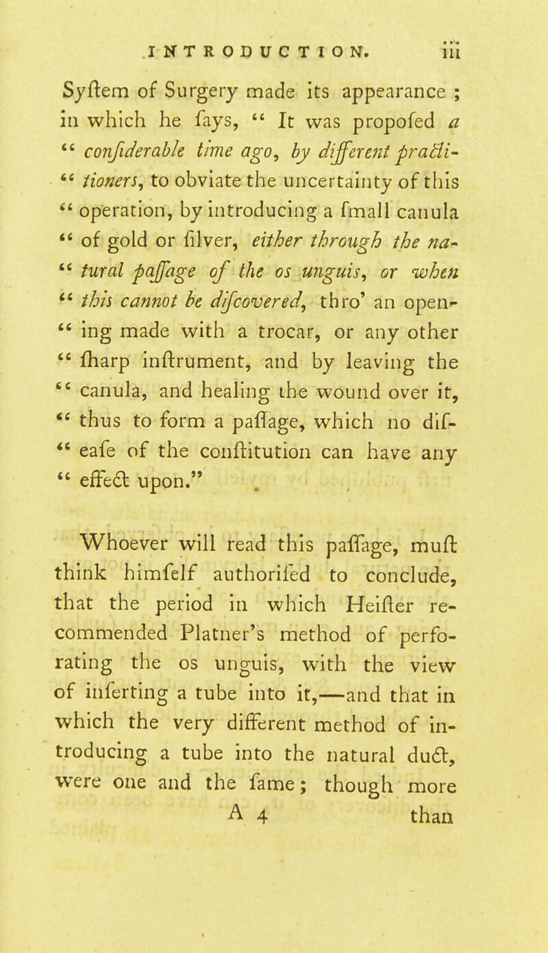 Syftem of Surgery made its appearance ; ill which he fays,  It was propofed a  confiderable time ago, by different pradi- Honers, to obviate the uncertainty of this operation, by introducing a fmall canula *' of gold or filver, either through the na-  tural paffage of the os unguis, or when thh cannot be dijcovered, thro' an open-  ing made with a trocar, or any other  fharp inftrument, and by leaving the  canula, and healing the wound over it, thus to form a paffage, which no dif-  eafe of the conftitution can have any  effea upon. Whoever will read this paffage, mufl think himfelf authorifed to conclude, that the period in which Heifter re- commended Platner's method of perfo- rating the OS unguis, with the view of inferting a tube into it,—and that in which the very different method of in- troducing a tube into the natural dud, were one and the fa me; though more A 4 than