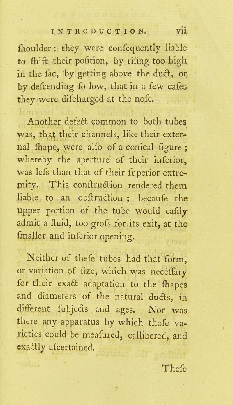 fhoulder: they were coiifequently liable to (hift their pofition, by rifing too high in the fac, by getting above the dud, or by defcending fo low, that in a few cafes they were difcharged at the nofe. Another defe£t common to both tubes was, tha^ their channels, like their exter- nal (hape, were alfo of a conical figure ; whereby the aperture of their inferior, was lefs than that of their fuperior extre- mity. This conll:ru6lion rendered, them liable, to an obftrudlion ; becaufe the upper portion of the tube would eafily admit a fluid, too grofs for its exit, at the fmaller and inferior opening. Neither of thefe tubes had that form, or variation of fize, which was necelTary for their exa6t adaptation to the lhapes and diameters of the natural duds, in different fubjeds and ages. Nor was there any apparatus by which thofe va- rieties could be meafured, callibered, and cxadly afcertained.