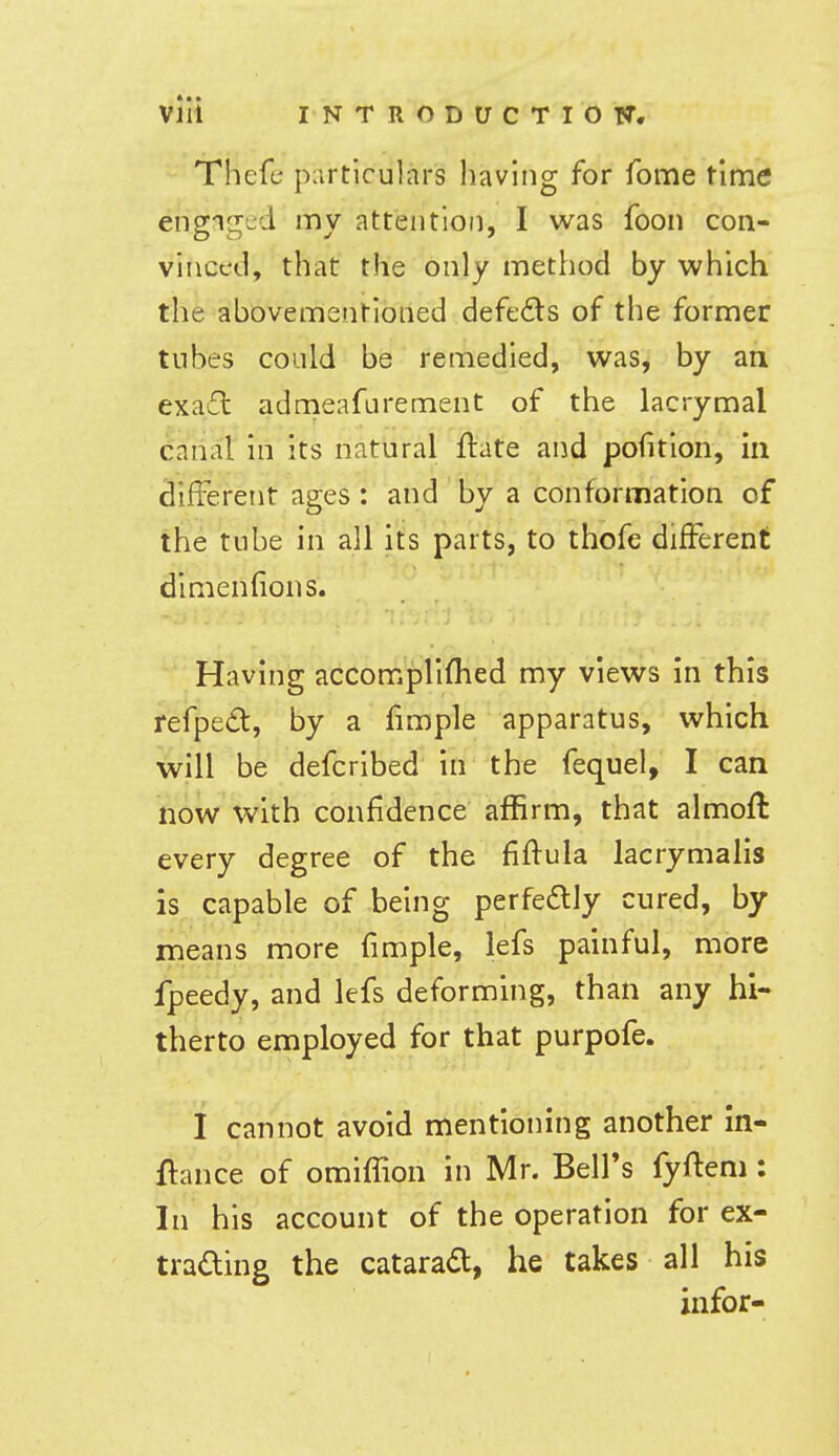 Thefc piirticulars having for feme time engiged my attention, I was foon con- vinced, that the only method by which the abovementioned defeds of the former tubes could be remedied, was, by an exa£l admeafurement of the lacrymal canal in its natural ftate and pofition, in difieretit ages: and by a conformation of the tube in all its parts, to thofe different dimenfions. Having accomplifhed my views in this refped, by a fimple apparatus, which will be defcribed in the fequel, I can now with confidence affirm, that almofl every degree of the fiflula lacrymalis is capable of being perfedlly cured, by means more fimple, lefs painful, ^riiore fpeedy, and lefs deforming, than any hi- therto employed for that purpofe. I cannot avoid mentioning another in- ftance of omifTion in Mr. Bell's fyftem : In his account of the operation for ex- trading the cataract, he takes all his infer-