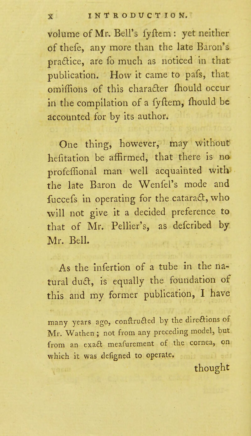 volume of Mr. Bell's lyftem: yet neither of thefe, any more than the late Baron's pradlice, are fo much as noticed in that publication. How it came to pafs, that omiffions of this chara£ler fhould occur in the compilation of a fyftem, fhould be accounted for by its author. One thing, however, may without hefitation be affirmed, that there is no profeffional man well acquainted v^^ith^ the late Baron de Wenfel's mode and fuccefs in operating for the catarad, who will not give it a decided preference to that of Mr. Pellier's, as defcribed by Mr. Bell. As the Infertion of a tube in the na- tural du£l, is equally the foundation of this and my former publication, I have many years ago, conftrufted by the direftlons of Mr. Wathen ; not from any preceding model, but from an exaft meafurement of the cornea, on which it was defigned to operate. thought