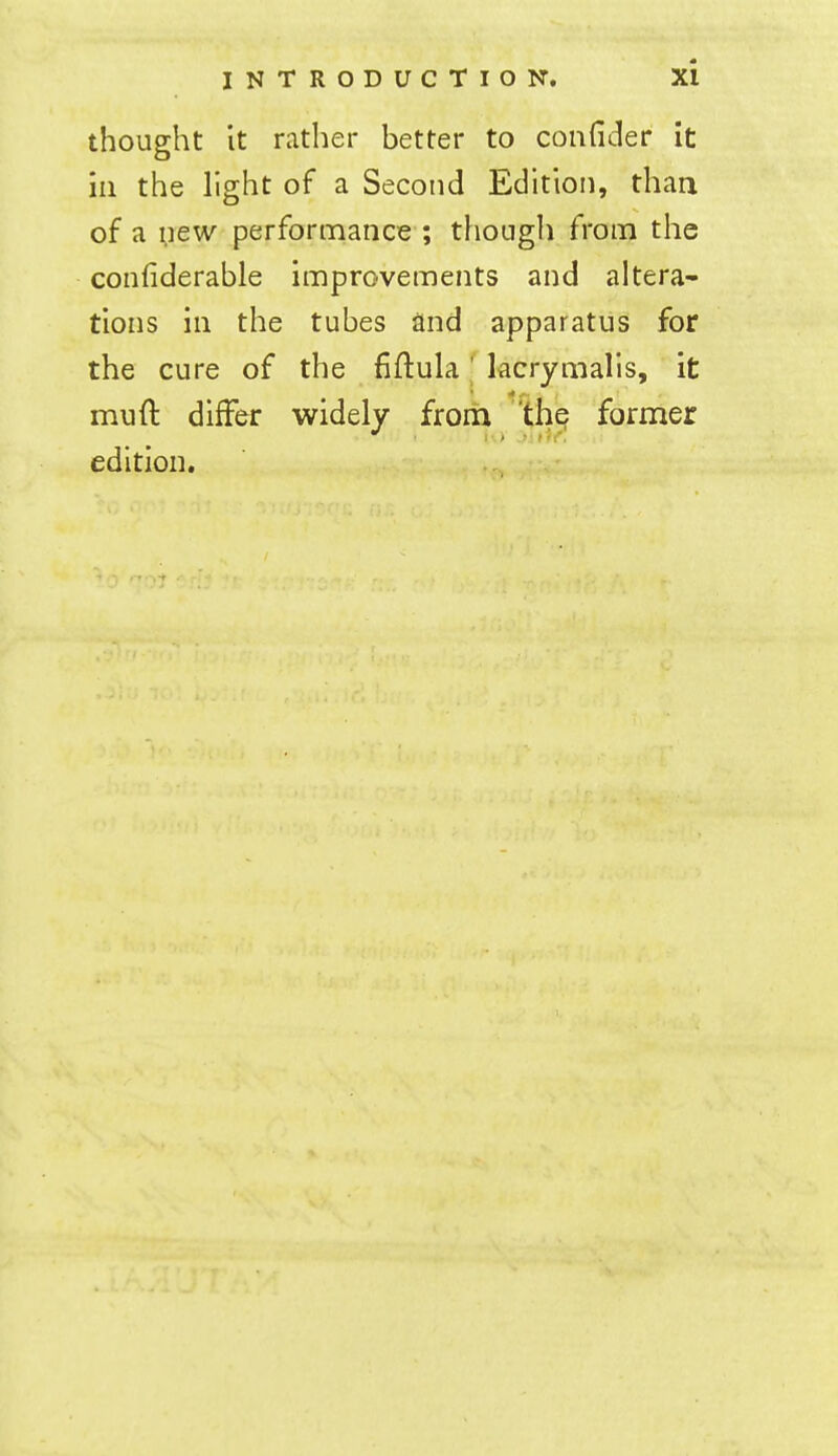 thought It rather better to confider it in the light of a Second Edition, than of a ;)ew performance ; though from the confiderable improvements and altera- tions in the tubes and apparatus for the cure of the fiftula' kcrymalis, it muft differ widely from the former edition.