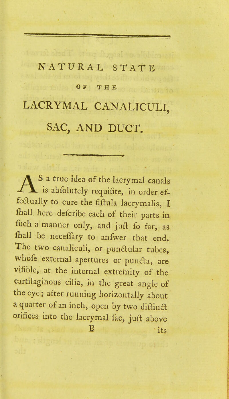 OF THE LACRYMAL CANALTCULI, SAC, AND DUCT. AS a true idea of the lacrymal canals is abfolutely requifite, in order ef- fedually to cure the fiftula lacrymalis, I ihall here defcribe each of their parts in luch a manner only, and juft fo far, as fliall be neceflary to anfwer that end. The two canaliculi, or pundular tubes, whofe external apertures or pundla, are vifible, at the internal extremity of the cartilaginous cilia, in the great angle of the eye; after running horizontally about a quarter of an inch, open by two diftind orifices into the lacrymal fac, juft above B its