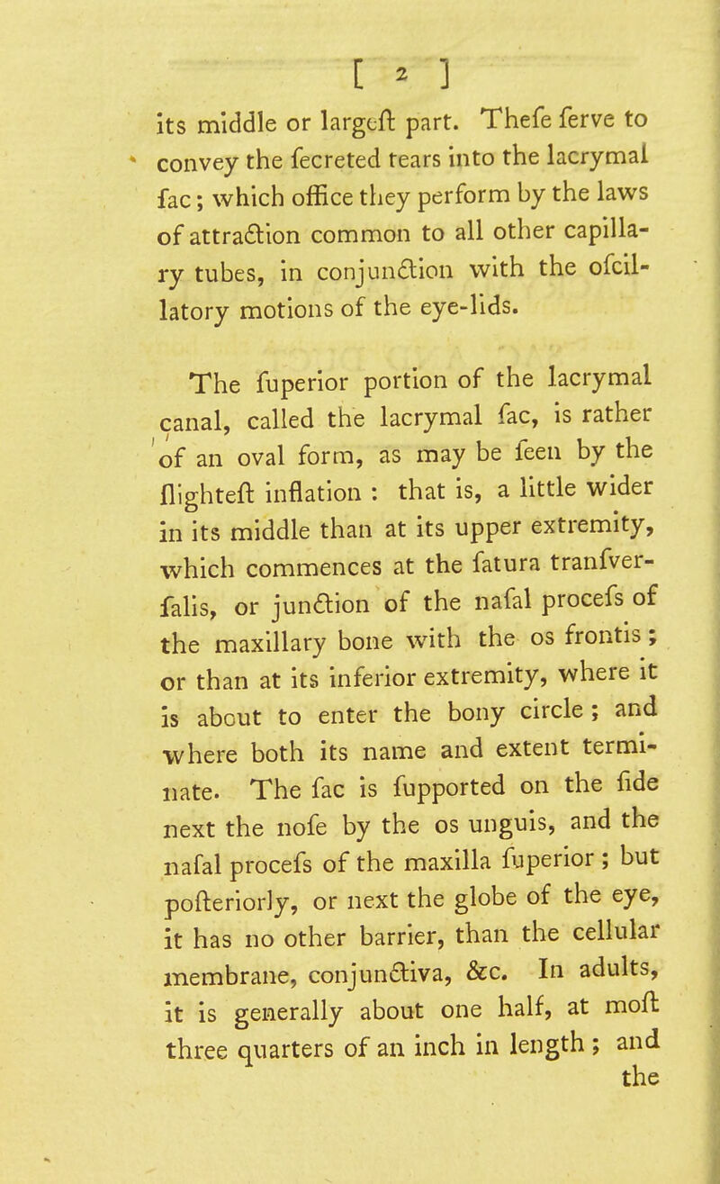 its middle or largeft part. Thefe ferve to * convey the fecreted rears into the lacrymal fac; which office they perform by the laws of attradion common to all other capilla- ry tubes, in conjundion with the ofcil- latory motions of the eye-lids. The fuperior portion of the lacrymal canal, called the lacrymal fac, is rather of an oval form, as may be feen by the flighteft inflation : that is, a little wider in its middle than at its upper extremity, which commences at the fatura tranfver- fahs, or jundion of the nafal procefs of the maxillary bone with the os frontis; or than at its inferior extremity, where it is about to enter the bony circle; and where both its name and extent termi- nate. The fac is fupported on the fide next the nofe by the os unguis, and the nafal procefs of the maxilla fuperior ; but pofteriorly, or next the globe of the eye, it has no other barrier, than the cellular membrane, conjundliva, &c. In adults, it is generally about one half, at mofl three quarters of an inch in length ; and the