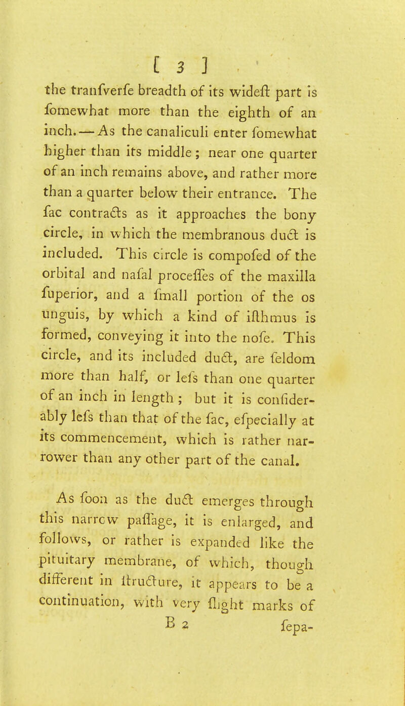 the tranfverfe breadth of its wideft part Js fomewhat more than the eighth of an inch. — As the canaliculi enter fomewhat higher than its middle ; near one quarter of an inch remains above, and rather more than a quarter below their entrance. The fac contracts as it approaches the bony circle, in which the membranous dud is included. This circle is compofed of the orbital and nafal proceffes of the maxilla fuperlor, and a fmall portion of the os unguis, by which a kind of iflhmus is formed, conveying it into the nofe. This circle, and its included dud, are feldom more than half, or lefs than one quarter of an inch in length ; but it is confider- ably lefs than that of the fac, efpecially at its commencement, which is rather nar- rower than any other part of the canal. As foon as the du6l emerges through this narrow paflage, it is enlarged, and follows, or rather is expanded like the pituitary membrane, of which, though difFerent in Itrudure, it appears to be a continuation, with very flight marks of B 2 fepa-