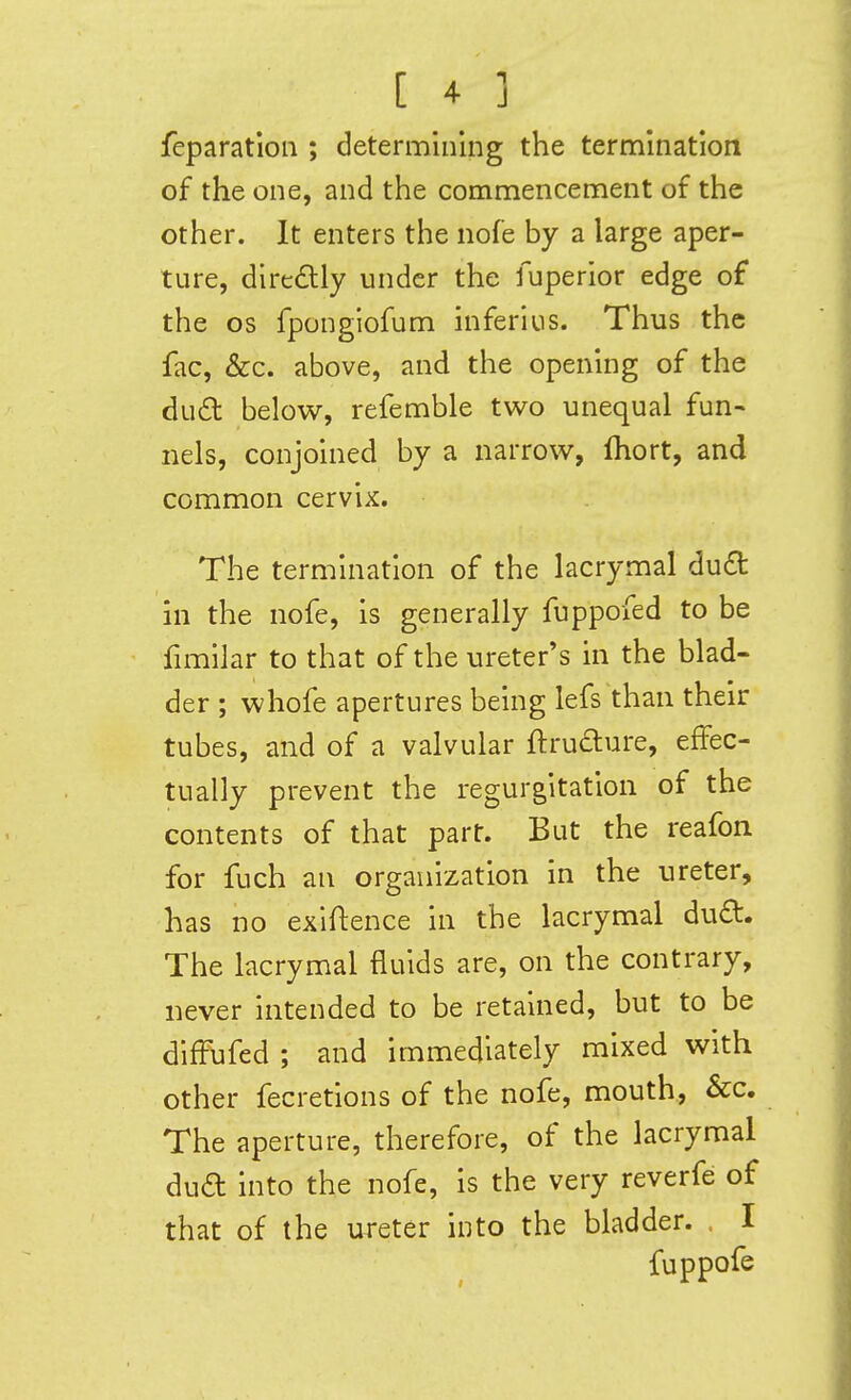 feparation ; determining the termination of the one, and the commencement of the other. It enters the nofe by a large aper- ture, diredly under the fuperior edge of the OS fponglofum inferius. Thus the fac, &c. above, and the opening of the du£t below, refemble two unequal fun- nels, conjoined by a narrow, fhort, and common cervix. The termination of the lacrymal du£t in the nofe, is generally fuppofed to be fimilar to that of the ureter's in the blad- der ; whofe apertures being lefs than their tubes, and of a valvular ftruclure, effec- tually prevent the regurgitation of the contents of that part. But the reafon for fuch an organization in the ureter, has no exigence in the lacrymal dud. The lacrymal fluids are, on the contrary, never intended to be retained, but to be difFufed ; and immediately mixed with other fecretions of the nofe, mouth, &c. The aperture, therefore, of the lacrymal dua into the nofe, is the very reverfe of that of the ureter into the bladder. , I fuppofe