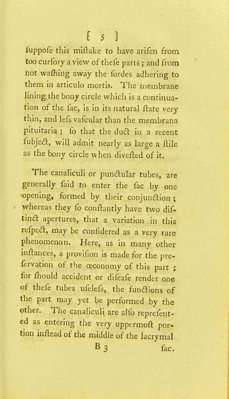 fuppofe this miftake to have arifen from too curforj a view of thefe parts ; and from not wafhiiig away the fordes adhering to them in articulo mortis. The membrane Jiningv the bony circle which is a continua- tion of the fac, is in its natural ftate very thin, and lefs vafcular than the membrana pituitaria ; fo that the dudt in a recent fubjed, will admit nearly as large a ilile as the bony circle when diverted of it. The canaliculi or pundular tubes, are generally faid to enter the fac by one 'Opening, formed by their conjundion ; p whereas they fo conftantly have two dif- Una. apertures, that a variation in this refpe^:, may be confidered as a very rare phenomenon. Here, as in many other inflances, a provlfion is made for the pre- fervation of the ceconomy of this part ; for Ihould accident or dlfeafe render one of thefe tubes ufelefs, the fundllons of the part may yet be performed by the other. The canaliculi are alfo reprefent- ed as entering the very uppermoft por- tion inftead of the middle of the lacrymal B3 fac.