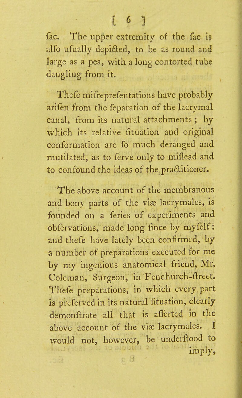 fac. The upper extremity of the fac is alfo ufually depi£l:ed, to be as round and large as a pea, with a long contorted tube dangling from it. Thefe mifreprefentatlons have probably arifen from the reparation of the lacrymal canal, from its natural attachments ; by which its relative fituatlon and original conformation are fo much deranged and mutilated, as to ferve only to miflead and to confound the ideas of the practitioner. The above account of the membranous and bon\ parts of the viae lacrymales, is founded on a feries of experiments and obfervations, made long'lince by myfelf: and thefe have lately been confirmed, by a number of preparations executed for me by my ingenious anatomical friend, Mr. Coleman, Surgeon, in Fenchurch-ftreet. Thefe preparations, in which every, part is preferved in its natural fituation, clearly dernonftrate all that is aflerted in the above account of the vias lacrymales. I would not, however, be underftood to imply,