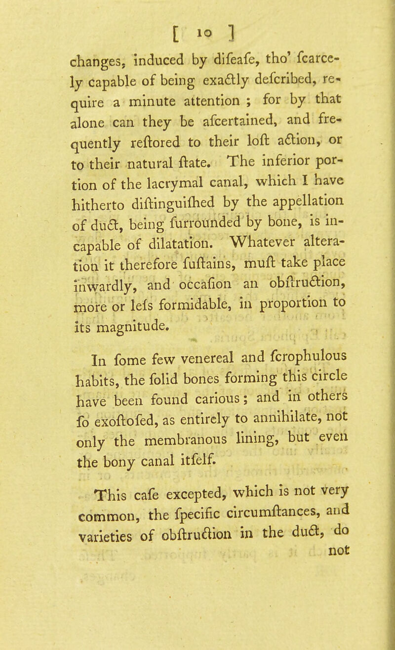 [ »° ] changes, induced by difeafe, tho' fcarce- ly capable of being exaftly defcribed, re- quire a minute attention; for by that alone can they be afcertained, and fre- quently reftored to their loft aftion, or to their natural ftate. The inferior por- tion of the lacrymal canal, which I have hitherto diftinguiihed by the appellation of dua, being furrounded by bone, is in- capahle of dilatation. Whatever altera- tion it therefore fuftains, muft take place invvardly, and oCcafion an obftrudion, more or lefs formidable, in proportion to its magnitude. In fome few venereal and fcrophulous habits, the folid bones forming this circle have been found carious; and in others io exoftofed, as entirely to annihilate, not only the membranous lining, but eveii the bony canal itfelf. This cafe excepted, which is not very common, the fpecific circumftances, and varieties of obftrudion in the dua, do not