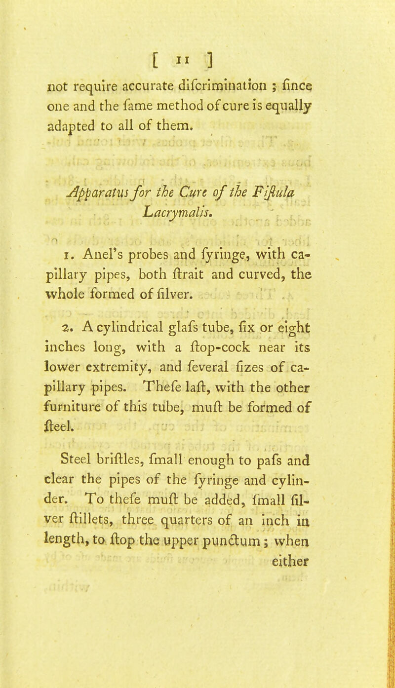 [  ] not require accurate difcrimination ; fincQ one and the fame method of cure is equally adapted to all of them. Apparatus for the Cure of the Fiftula- Lacrymalis, 1. Anel's probes and fyringe, with ca- pillary pipes, both ftrait and curved, the whole formed of filver. 2. A cylindrical glafs tube, fix or eight inches long, with a ftop-cock near its lower extremity, and feveral fizes of ca- pillary pipes. Thefe laft, with the other furniture of this tube, mufl be formed of lleel. Steel briftles, fma 11 enough to pafs and clear the pipes of the fyringe and cylin- der. To thefe muft be added, Imall fil- ver ftillets, three quarters of an inch iu length, to flop the upper pundum; when either