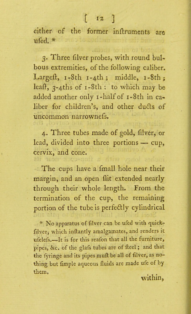 either of the former inflruments arc ufed. * 3. Three filver probes, with round bul- bous extremities, of the following caliber. Largeft, i-8th i-4th.; middle, i-8th; leaf^, 3-4ths of i-8th : to which may be added another only i-half of i-8th in ca- liber for children's, and other duds of uncommon narrownefs. 4. Three tubes made of gold, fllver, or lead, divided into three portions —- cup, cervix, and cone. The cups have a fmall hole near their margin, and an open flit extended nearly through their whole length. From the termination of the cup, the remaining portion of the tube is perfedlly cylindrical * No apparatus of filver can be ufed with qulck- lllver, which inftantly amalgamates, and renders it ufelefs.—It is for this reafon that all the furniture, pipes, &c. of the glafs tubes are of Heel; and that the fyringe and its pipes muft be all of filver, as no- thing but fimple aqueous fluids are made ufe of by them, within,