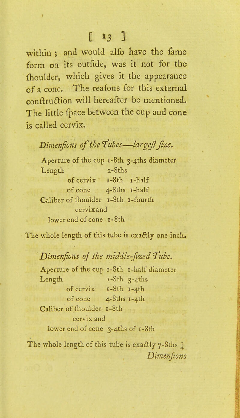 t »3 1 Within ; and would alfo have the fame form on its outlide, was it not for the Ihoulder, which gives it the appearance of a cone. The rea^ons for this external conftrudion will hereafter be mentioned. The little fpace between the cup and cone is called cervix. Dimenfions of the 'fubes—largejl Jize, Aperture of the cup i-8th 3-4ths diameter Length 2-8ths of cervix i-8th i-half of cone 4-8ths i-half Caliber of fhoulder i-8th i-fourth cervix and lower end of cone i-8th The whole length of this tube is exadly one inch, Dimenfions oj the middle-fized 'Tube. Aperture of the cup i-8th i-half diameter Length I-8th 3-4ths of cervix i-8th i-4th of cone 4-8ths i-4th Caliber of Ihoulder i-8th cervix and lower end of cone 3-4ths of i-8th The whole length of this tube is exadlly 7-8ths | Dimenfions