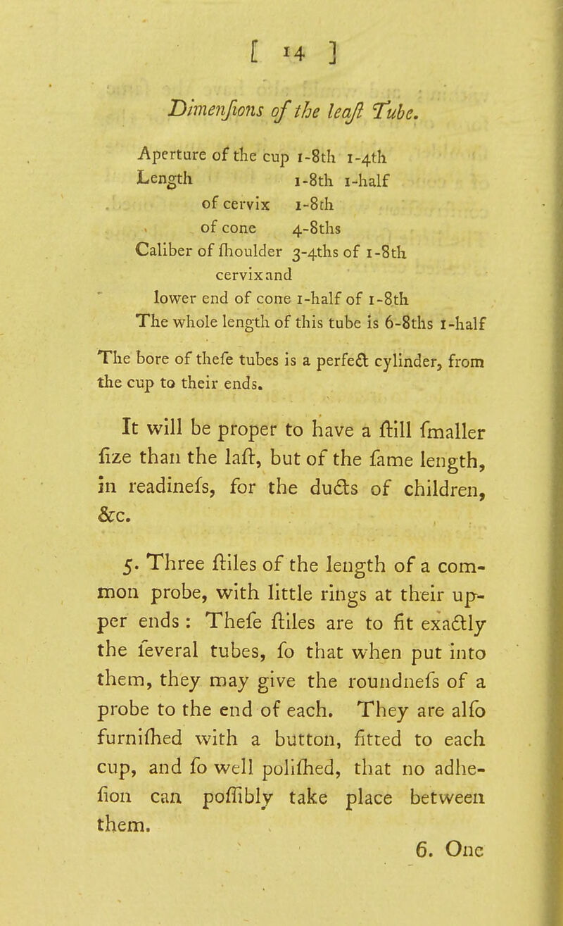 Dmenfions of the leaf Tube. Aperture of the cup i-8th i-4th Length i-8th i-half of cervix i-8th of cone 4-8ths Caliber of flioulder 3-4ths of i-8th cervix and lower end of cone i-half of i-8th The whole length of this tube is 6-8ths i-half The bore of thefe tubes is a perfe£l cylinder, from the cup to their ends. It will be proper to have a ftill fmaller fize than the laft, but of the fame length, in readinefs, for the duds of children, &c. 5. Three ftlles of the length of a com- mon probe, with little rings at their up- per ends: Thefe ftlles are to fit exadtly the feveral tubes, fo that when put into them, they may give the roundnefs of a probe to the end of each. They are alfb furnifhed with a button, fitted to each cup, and fo well polifhed, that no adhe- fion can poffibly take place between them. 6. One