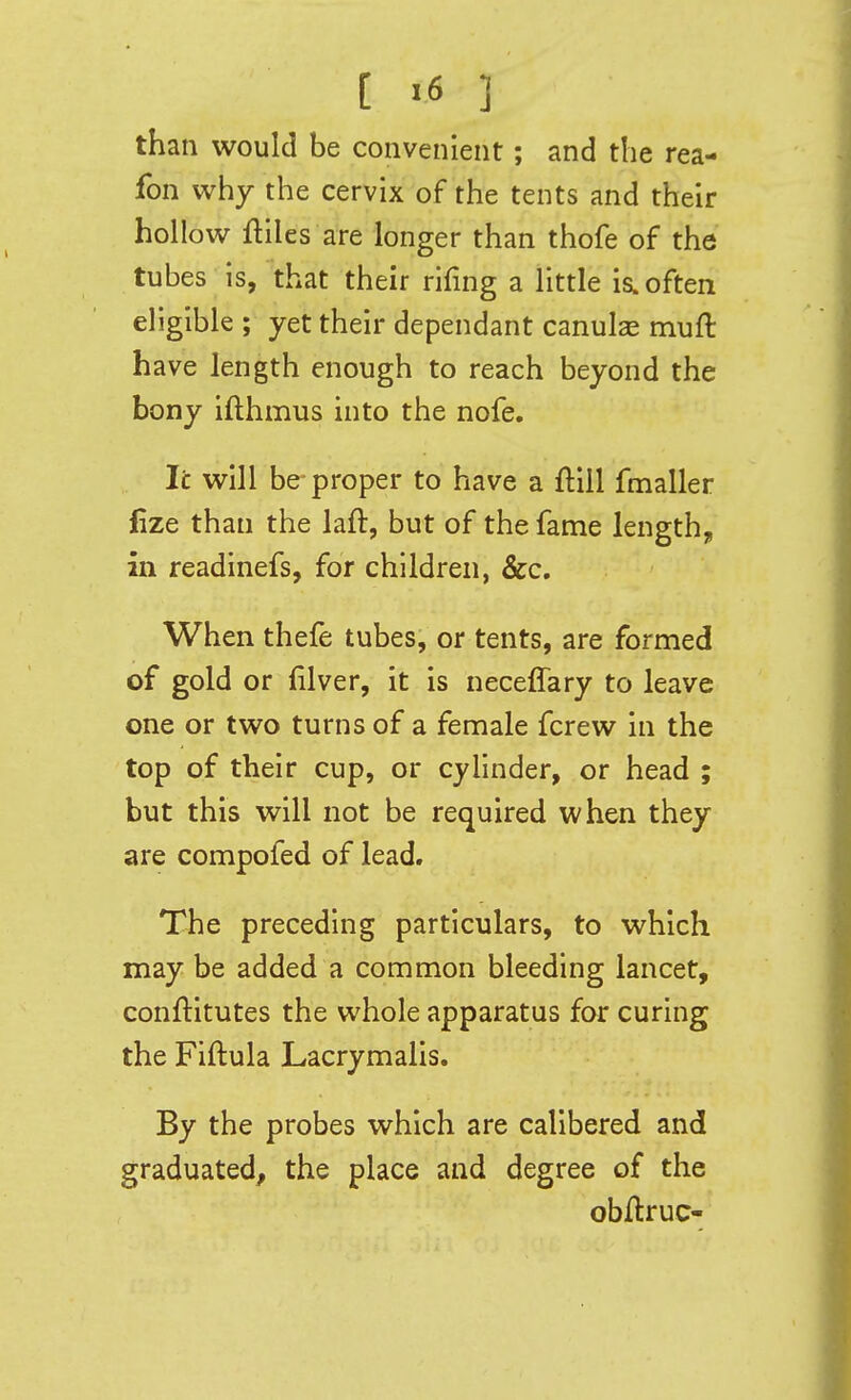 [ >6 ] than would be convenient; and the rea- fon why the cervix of the tents and their hollow ftiles are longer than thofe of the tubes is, that their rlfing a little is. often eligible ; yet their dependant canulse muft have length enough to reach beyond the bony ifthmus into the nofe. Tc will be proper to have a fliil fmaller fize than the laft, but of the fame lengthy, in readinefs, for children, &c. When thefe tubes, or tents, are formed of gold or (ilver, it is neceffary to leave one or two turns of a female fcrew in the top of their cup, or cylinder, or head ; but this will not be required when they are compofed of lead. The preceding particulars, to which may be added a common bleeding lancet, conftitutes the whole apparatus for curing the Fiftula Lacrymalis. By the probes which are calibered and graduated^ the place and degree of the obftruc-