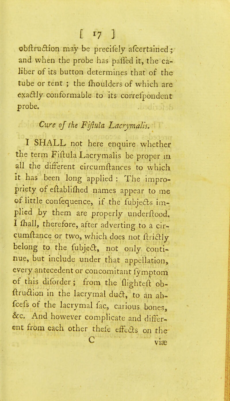 obftra6lion may be precifely afcertained; and when the probe has paffed it, the ca- liber of its button determines that of the tube or tent ; the (boulders of which are exaflly conformable to its correfpondent probe. Cure of the Fi/lula Lacrymalis, I SHALL not here enquire whether the term Fiflula Lacrymalis be proper in all the different circumftances 'to which it has been long applied : The impro- priety of eftabhflied names appear to me of little confequence, if the fubjedls im- plied by them are properly underftood. I (hall, therefore, after adverting to a cir- cumftance or two, which does not ftridly belong to the fubje^, not only conti- nue, but include under that appellation, every antecedent or concomitant lymptom of this diforder; from the flighteft ob- ftrudion in the lacrymal dudt, to an ab- fcefs of the lacrymal fac, carious bones, &c. And however complicate and differ- ent from each other thefe efFtds on the