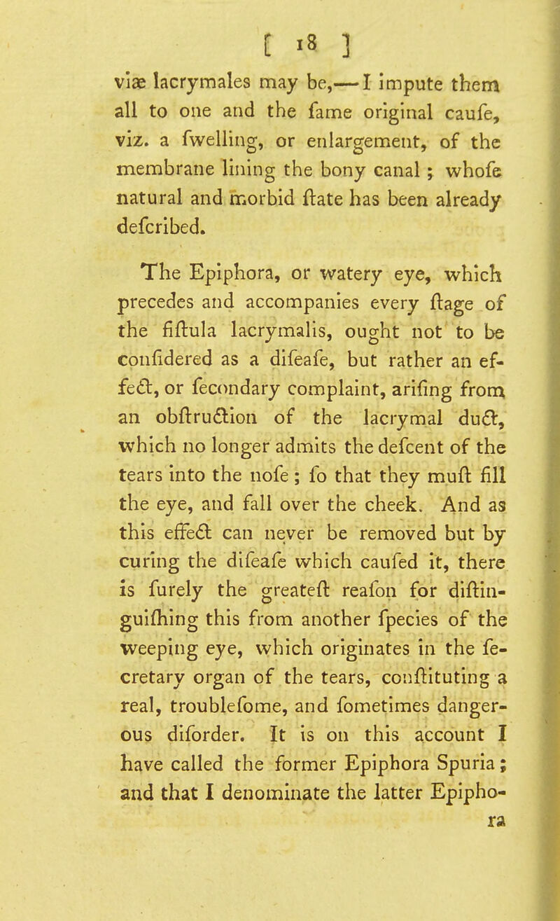 viae lacrymales may be,— I impute them all to one and the fame original caufe, viz. a fwelling, or enlargement, of the membrane lining the bony canal; whofe natural and morbid ftate has been already defcribed. The Epiphora, or watery eye, vv^hich precedes and accompanies every flage of the fiftula lacrymalis, ought not to be confidered as a difeafe, but rather an ef- fect, or fecondary complaint, arifmg frotn an obftrudlion of the lacrymal du£l, which no longer admits the defcent of the tears into the nofe ; fo that they muft fill the eye, and fall over the cheek. And as this effedi can never be removed but by curing the difeafe which caufed it, there is furely the greatefl reafon for diflin- guifhing this from another fpecies of the weeping eye, which originates in'the fe- cretary organ of the tears, conflituting a real, troublefome, and fometimes danger- ous diforder. It is on this account I have called the former Epiphora Spuria; and that I denominate the latter Epipho- ra