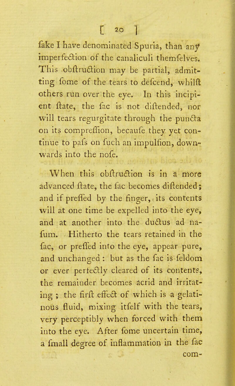 fake I have denominated Spuria, than any imperfedion of the canalicuU themfelves. This obftrudion may be partial, admit- ting fome of the tears to defcend, whilft others run over the eye. In this incipi- ent ftate, the fac is not diftended, nor will tears regurgitate through the pund:a on its compreffion, becaufe they yet con- tinue to pafs on fuch an impulfion, down- wards into the nofe. When this obftru£lIon is in a more advanced ftate, the fac becomes diftended; and if preflfed by the finger, its contents will at one time be expelled into the eye, and at another into the dudlus ad na- fum. Hitherto the tears retained in the fac, or preffed into the eye, appear pure, and unchanged : but as the fac is feldom or ever pertedlly cleared of its contents, the remainder becomes acrid and irritat- ing ; the firft efFedt of which is a gelati- nous fluid, mixing itfelf with the tears, very perceptibly when forced with them into the eye. After fome uncertain time, a fmali degree of inflammation in the fac com-