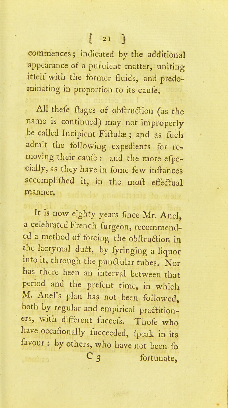 [ ] commences; indicated by the additional appearance of a purulent matter, uniting itfelf with the former fluids, and predo- minating in proportion to its caufe. All thefe ftages of obftrudlion (as the name is continued) may not improperly be called Incipient Fiftulas; and as fuch admit the following expedients for re- moving their caufe : and the more efpe- cially, as they have in fome few inftances accomplifhed it, in the mofl effeaual manner. It is now eighty years fince Mr. AneJ, a celebrated French furgeon, recommend- ed a method of forcing the obftruaion in the lacrymal dud:, by fyringing a liquor into it, through the pundular tubes. Nor has there been an interval between that period and the prefent time, in which M. Anel's plan has not been followed, both by regular and empirical pradition- ers, with different fuccefs. Thofe who have occafionally fucceeded, fpeak in its favour: by others, who have not been fo C 3 fortunate,