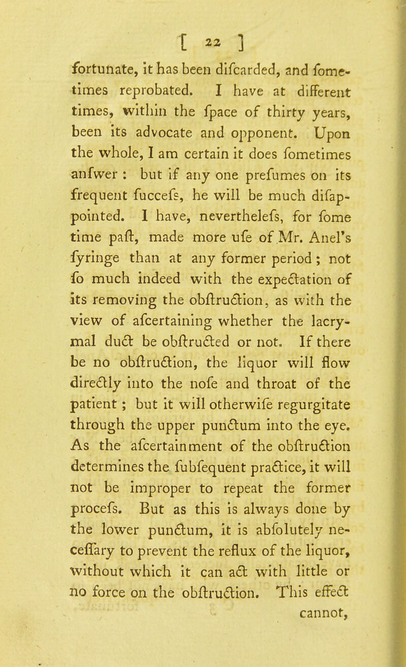 I  1 fortunate, it has been difcarded, and fome- times reprobated. I have at different times, within the fpace of thirty years, been its advocate and opponent. Upon the whole, I am certain it does fometimes anfwer : but if any one prefumes on its frequent fuccefs, he will be much difap- pointed. 1 have, neverthelefs, for fome time paft, made more ufe of Mr. Anel's lyringe than at any former period; not fo much indeed with the expectation of •its removing the obftru£lion, as with the view of afcertaining whether the lacry- mal dude be obflruded or not. If there be no obftrudion, the liquor will flow diredly into the nofe and throat of the patient; but it will otherwife regurgitate through the upper pun<Slum into the eye. As the afcertainment of the obftrudlion determines the fubfequent pra£tlce, it will not be improper to repeat the former procefs. But as this is always done by the lower pundum, it is abfolutely ne- ceffary to prevent the reflux of the liquor, without which it can a£t with little or no force on the obflrudion. This efFe£t cannot,