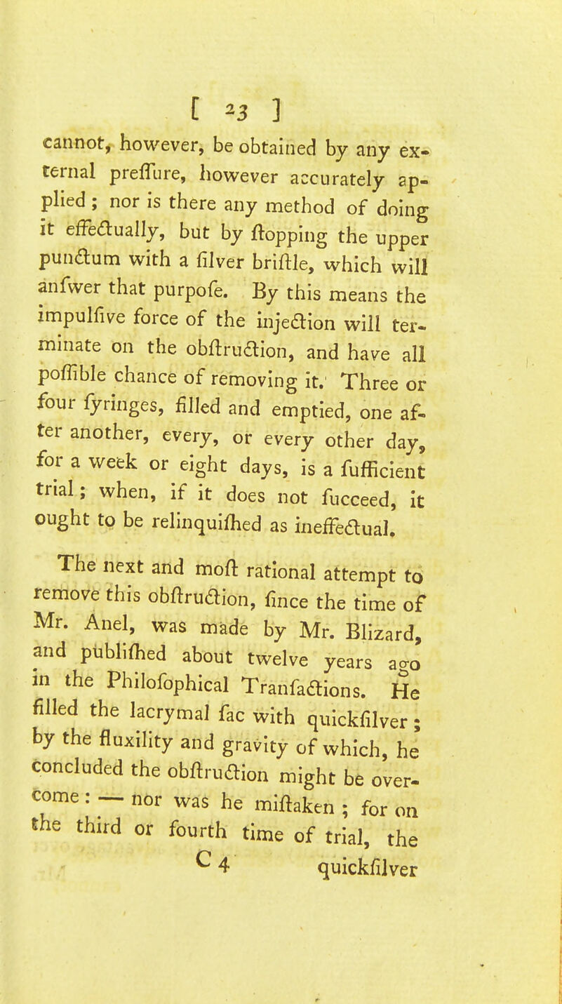 [ ^3 ] cannot, however, be obtained by any ex- ternal prefTure, however accurately ap- pHed ; nor is there any method of doing it efFeaually, but by flopping the upper punftum with a filver briftle, which will anfwer that purpofe. By this means the impulfive force of the injedion will ter- minate on the obftrudion, and have all poffible chance of removing it. Three or four fyringes, filled and emptied, one af- ter another, every, or every other day, for a week or eight days, is a fufficient trial; when, if it does not fucceed, it ought to be relinquifhed as inefFedual, The next and moft rational attempt t6 remove this obftrudion, fmce the time of Mr. Anel, was made by Mr. Blizard, and publiflied about twelve years ao-o in the Philofophical Tranfaftions. He filled the lacrymal fac with quickfilver; by the fluxility and gravity of which, he concluded the obftruftion might be over- come: — nor was he miftaken ; for on the third or fourth time of trial, the