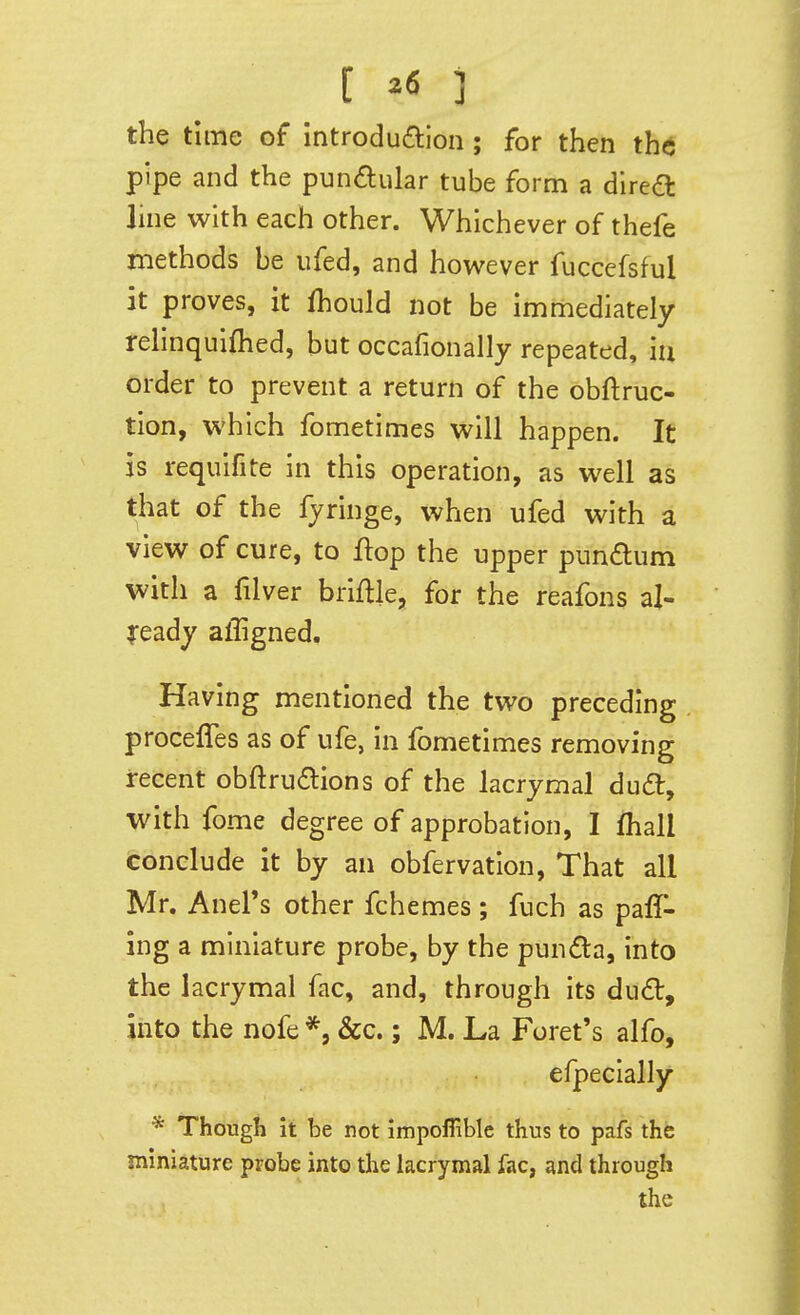 the time of introduaion; for then the pipe and the punaular tube form a direft Jme with each other. Whichever of thefe methods be ufed, and however fuccefsful it proves, it fhould not be immediately relinquiflied, but occafionally repeated, iu order to prevent a return of the obftruc- tion, which fometimes will happen. It is requifite in this operation, as well as that of the fjringe, when ufed with a view of cure, to flop the upper pundum with a filver briflle, for the reafons al- XQ^dy affigned. Having mentioned the two preceding procefles as of ufe, in fometimes removing recent obftrudlions of the lacrymal dud, with fome degree of approbation, I fhall conclude it by an obfervation, That all Mr. Anel's other fchemes ; fuch as palT- ing a miniature probe, by the punda, into the lacrymal fac, and, through its du£t, into the nofe *, &c.; M. La Foret's alfo, efpeclally * Though it be not impofiible thus to pafs the miniature probe into the lacrymal fac, and through the