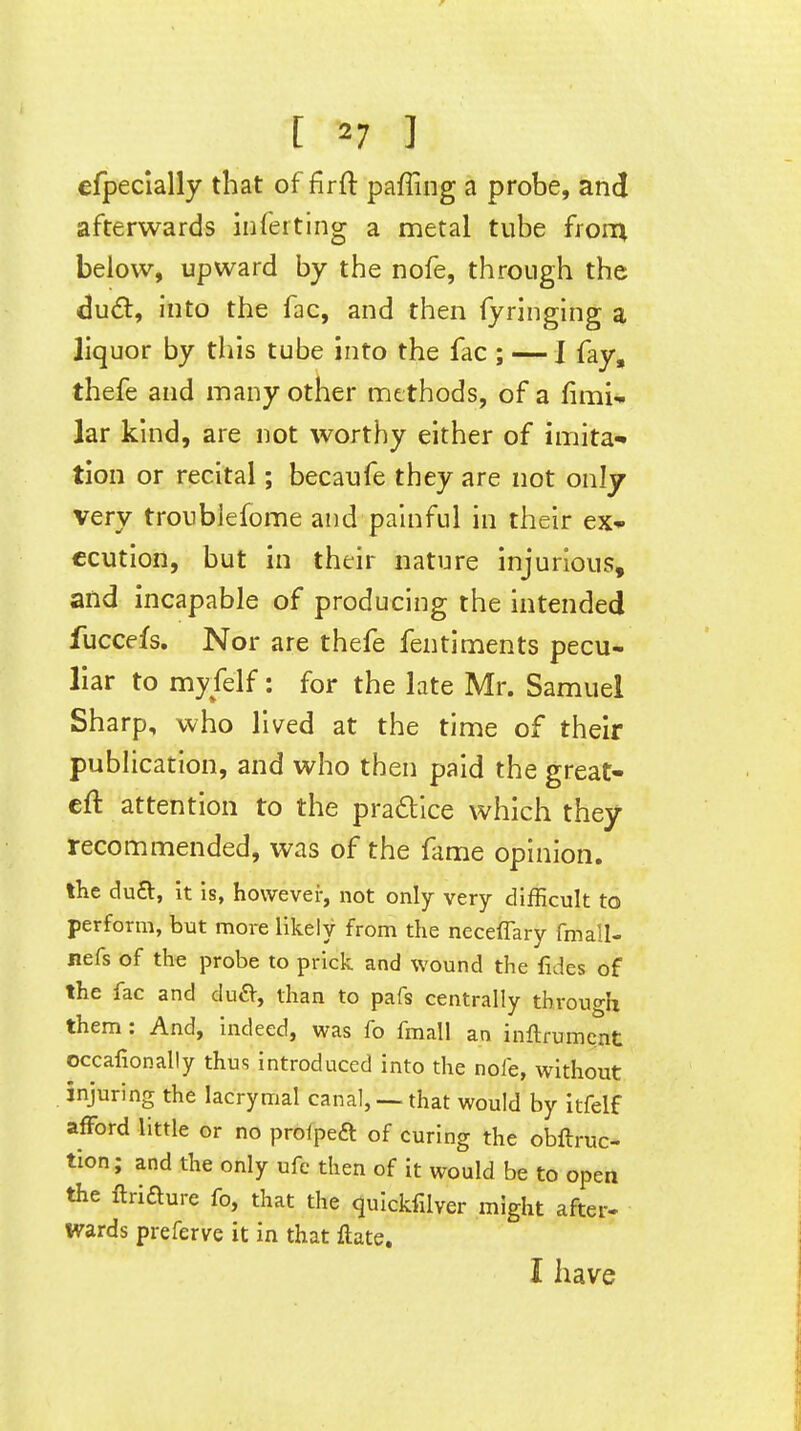 efpeclally that of firfl paffing a probe, and afterwards inferting a metal tube frorn below, upward by the nofe, through the du6l, into the fac, and then fyringing a liquor by this tube into the fac ; — 1 fay, thefe and many other methods, of a fimi- lar kind, are not worthy either of imita- tion or recital; becaufe they are not only very troublefome and painful in their ex- ecution, but in their nature injurious, and incapable of producing the intended fuccefs. Nor are thefe fentiments pecu- liar to myfelf: for the late Mr. Samuel Sharp, who lived at the time of their publication, and who then paid the great- eft attention to the pradlce which they recommended, was of the fame opinion. iKe du£l, it is, however, not only very difficult to perform, but more likely from the neceffary fmall- nefs of the probe to prick and wound the fides of the fac and du^, than to pafs centrally through them: And, Indeed, was fo fmall an inftrumcnt occafionally thus introduced into the nofe, without injuring the lacrymal canal, —that would by itfelf afford little or no prolpeft of curing the obftruc- tion; and the only ufe then of it would be to open the ftriaure fo, that the qulckfilver might after- Wards preferve it in that ftate. I have