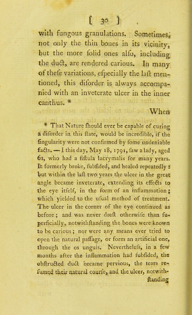 t 3« 1 . With fungous granulations. Sometimes^ not only the thin bones in its vicinity, but the more folid ones alfo, including the dud, are rendered carious. In many of thefe variations, efpecially the laft men- tioned, this diforder is alv/ays accompa- nied with an inveterate ulcer in the inner canthus. * ' • Whea * That Nature fhould ever be capable of curing a diforder in this ftate, would be incredible, if the fingularity were not confirmed by fome undeniable fafts. — l this day, May 18, 1791, faw alady, aged 61, who had a fiftula lacrymalis for many years. It formerly broke, fubfided, and healed repeatedly s but within the laft two years the ulcer in the great angle became inveterate, extending its efFefts to the eye itfelf, in the form of an inflammation 5 which yielded to the ufual method of treatment. The ulcer in the corner of the eye continued as before; and was never dreft otherwife than fu- perficially, notwithftanding the bones were known to be carious; nor were any means ever tried to open the natural palTage, or form an artificial one, through the os unguis. Neverthelefs, in a few- months after the inflammation had fubfided, the obftrufted dudl became pervious, the tears rt-. fwect iIkq'i^ natural co^rfej^ and the,ulcer, notwith- ftanding