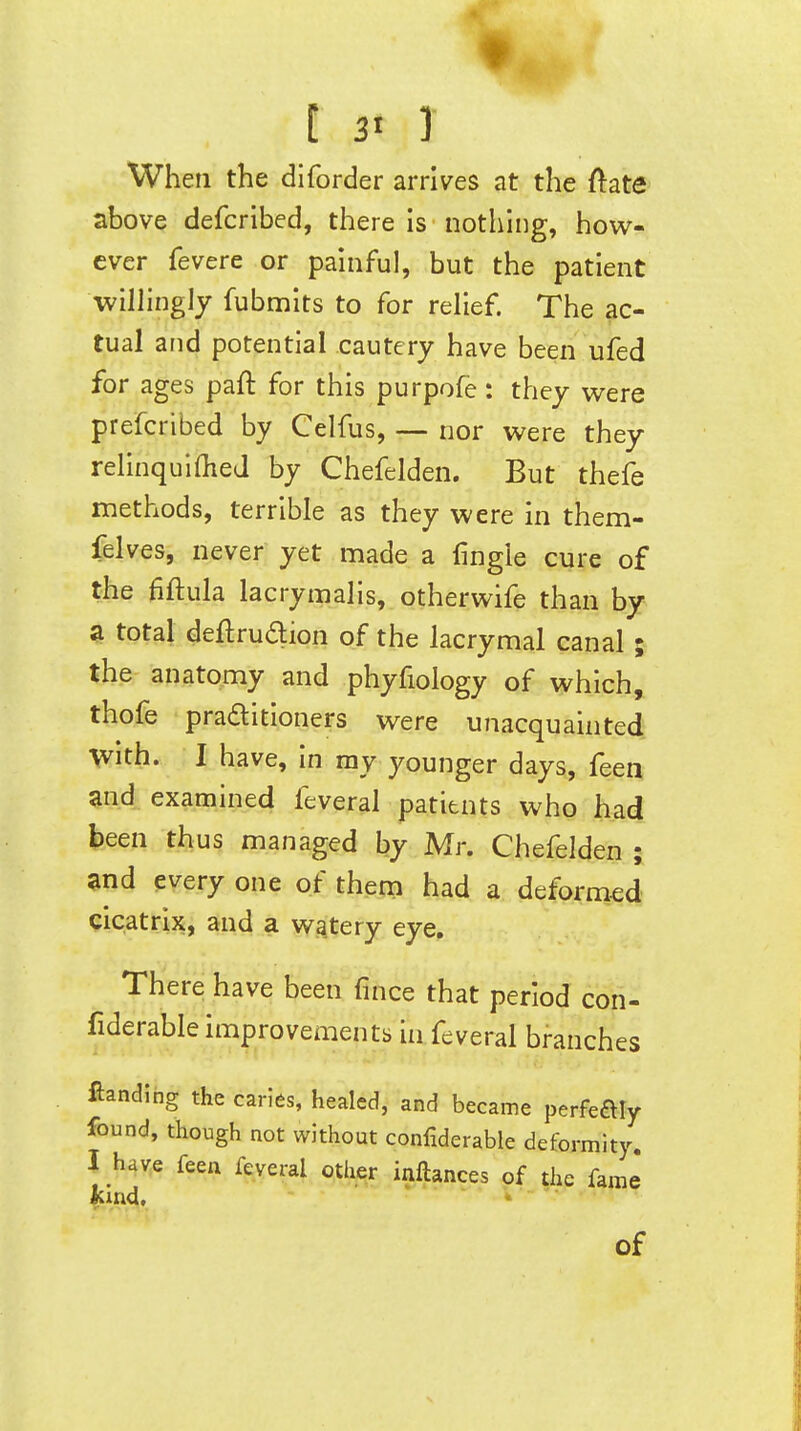 [ 3« ] When the dlforder arrives at the ftate above defcribed, there is nothing, how- ever fevere or painful, but the patient wilhngly fubmits to for reHef. The ac- tual and potential cautery have been ufed for ages paft for this purpofe : they were prefcribed by Celfus, — nor were they rehnquiflieJ by Chefelden. But thefe methods, terrible as they were in them- felves, never yet made a lingie cure of the fiftula lacrymalis, otherwife than by a total deftruaion of the lacrymal canal; the anatomy and phyfiology of which, thofe praaitioners were unacquainted With. I have, in my younger days, feen Snd examined feveral patitnts who had been thus managed by Mr. Chefelden ; and every one of them had a deformed cicatrix, and a watery eye. There have been fince that period con- fiderable improvements in feveral branches landing the caries, healed, and became perfeftly found, though not without confiderable deformity. J have feen feveral other inftances of the fame kind, of