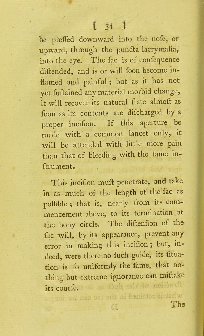 be preffed downward into the nofe, or Upward, through the punda lacrymalia, into the eye. The fac is of confequence diftended, and is or will foon become in- flamed and painful; but as it has not yet fuftained any material morbid change, it will recover its natural ftate almoft as foon as its contents are difcharged by a proper incifion. If this aperture be made with a common lancet only, it will be attended with little more pain than that of bleeding with the fame in- ftrument. This incifion muft penetrate, and take in as much of the length of the fac as poffible that is, nearly from its com- mencement above, to its termination at the bony circle. The diftenfion of the ff.c will, by its appearance, prevent any error in making this incifion; but, in- deed, were there no inch guide, its fitua- tion is fo uniformly the fame, that no- thins but extreme ignorance can miflake its courfe. The